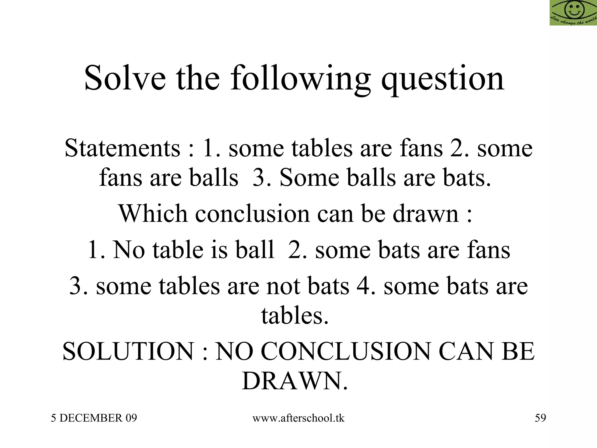 Solve the following question  Statements : 1. some tables are fans 2. some fans are balls  3. Some balls are bats.  Which conclusion can be drawn :  1. No table is ball  2. some bats are fans 3. some tables are not bats 4. some bats are tables.  SOLUTION : NO CONCLUSION CAN BE DRAWN.  