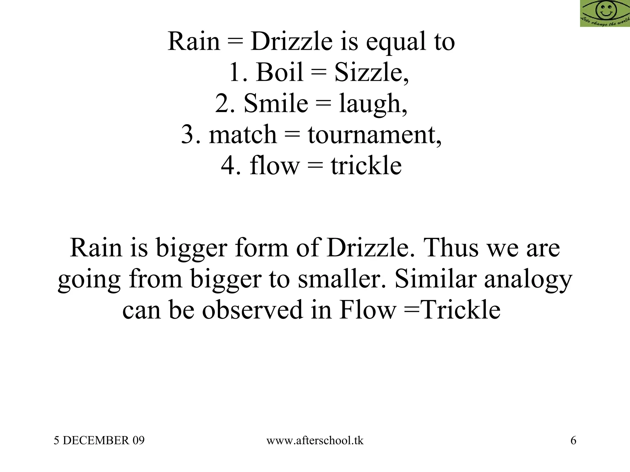 Rain = Drizzle is equal to    1. Boil = Sizzle,  2. Smile = laugh,  3. match = tournament,  4. flow = trickle  Rain is bigger form of Drizzle. Thus we are going from bigger to smaller. Similar analogy can be observed in Flow =Trickle  