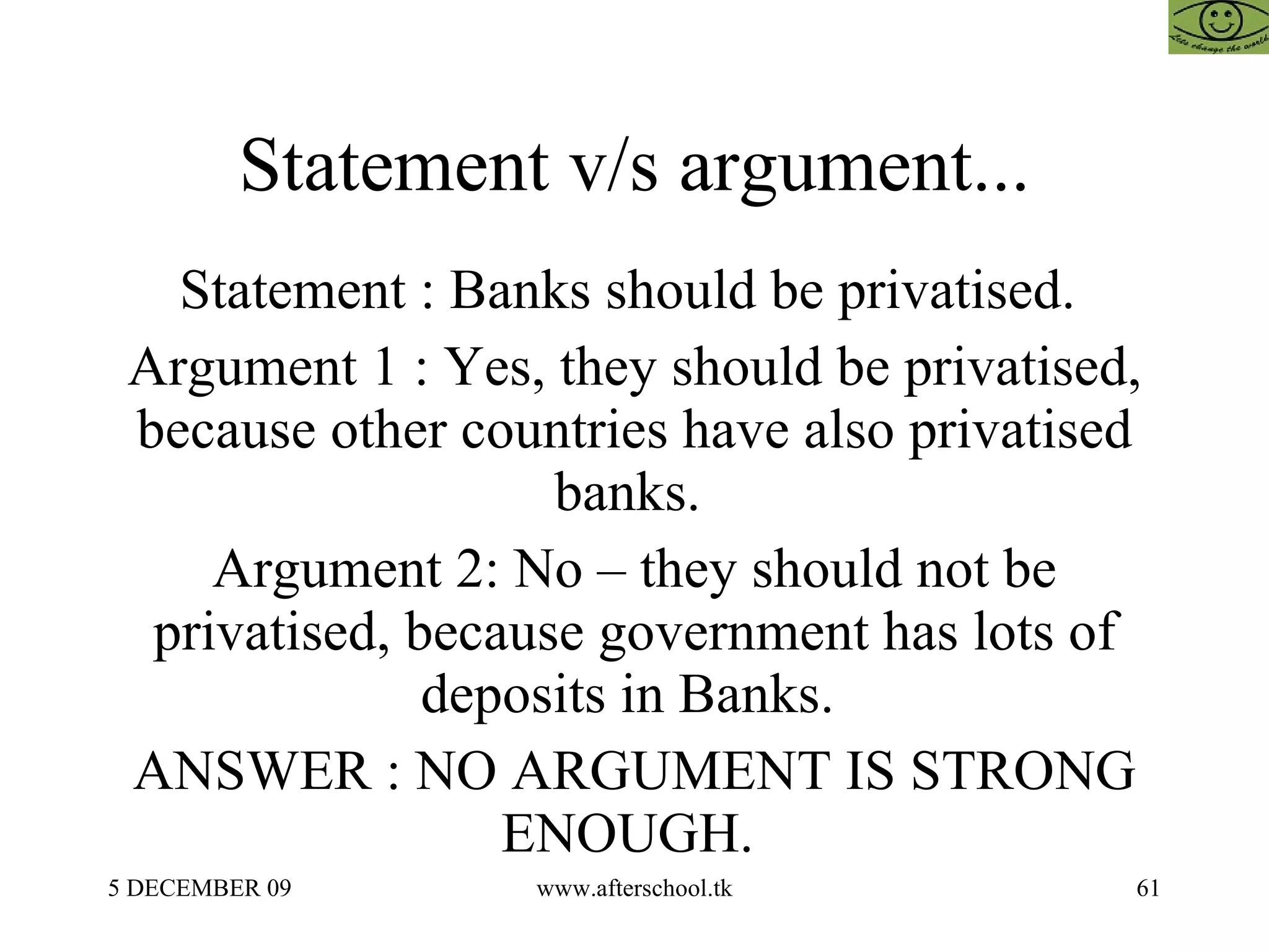 Statement v/s argument... Statement : Banks should be privatised.  Argument 1 : Yes, they should be privatised, because other countries have also privatised banks.  Argument 2: No – they should not be privatised, because government has lots of deposits in Banks.  ANSWER : NO ARGUMENT IS STRONG ENOUGH.  