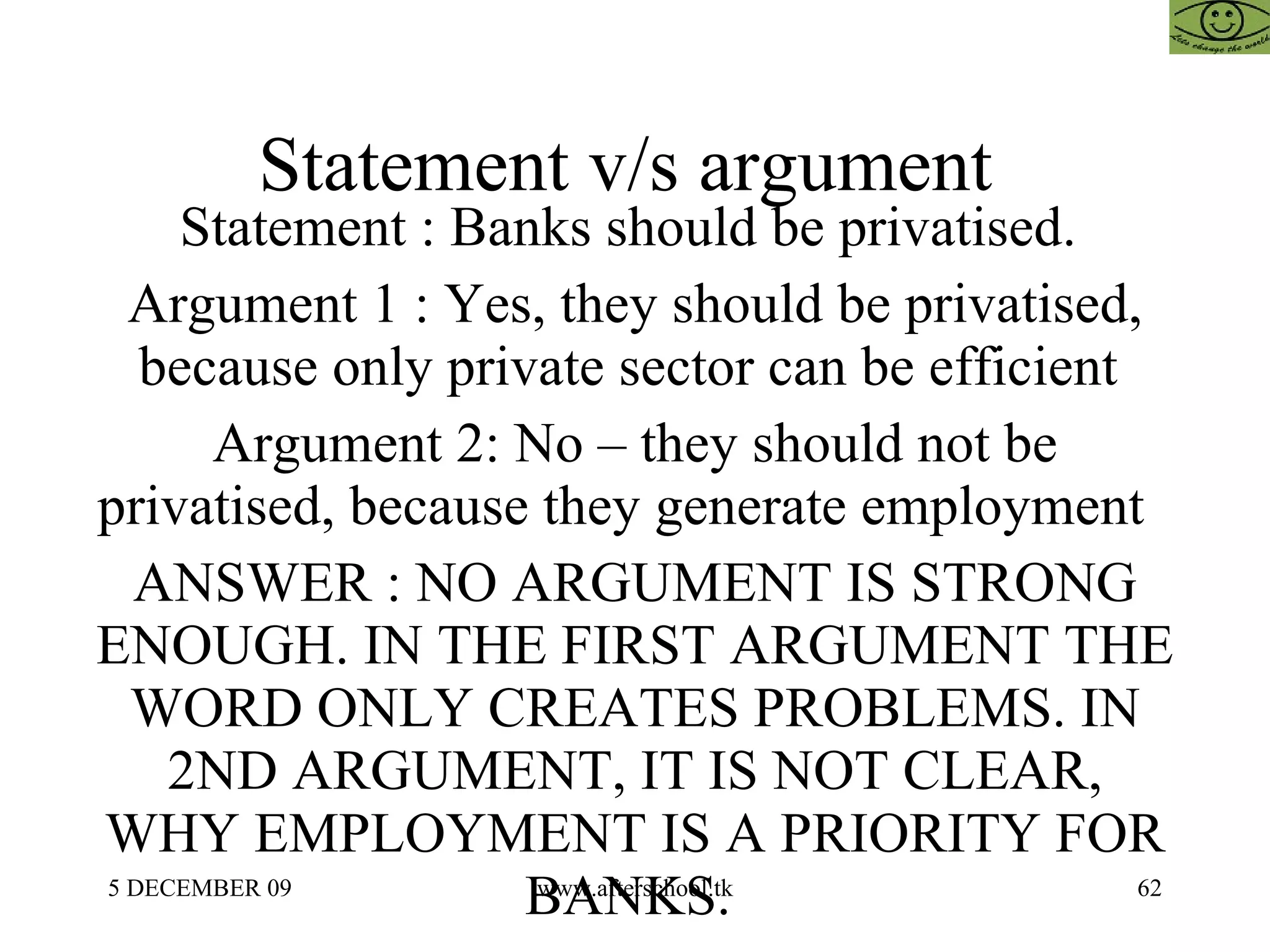 Statement v/s argument  Statement : Banks should be privatised.  Argument 1 : Yes, they should be privatised, because only private sector can be efficient  Argument 2: No – they should not be privatised, because they generate employment  ANSWER : NO ARGUMENT IS STRONG ENOUGH. IN THE FIRST ARGUMENT THE WORD ONLY CREATES PROBLEMS. IN 2ND ARGUMENT, IT IS NOT CLEAR, WHY EMPLOYMENT IS A PRIORITY FOR BANKS.  