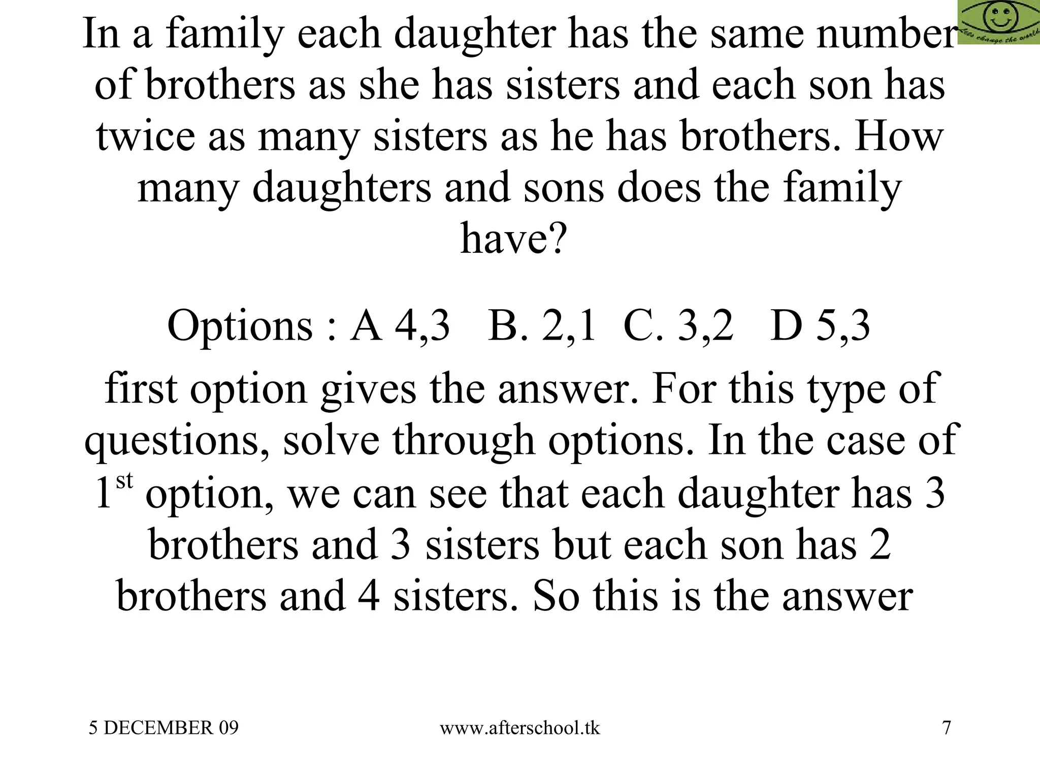 In a family each daughter has the same number of brothers as she has sisters and each son has twice as many sisters as he has brothers. How many daughters and sons does the family have?  Options : A 4,3  B. 2,1  C. 3,2  D 5,3 first option gives the answer. For this type of questions, solve through options. In the case of 1 st  option, we can see that each daughter has 3 brothers and 3 sisters but each son has 2 brothers and 4 sisters. So this is the answer  