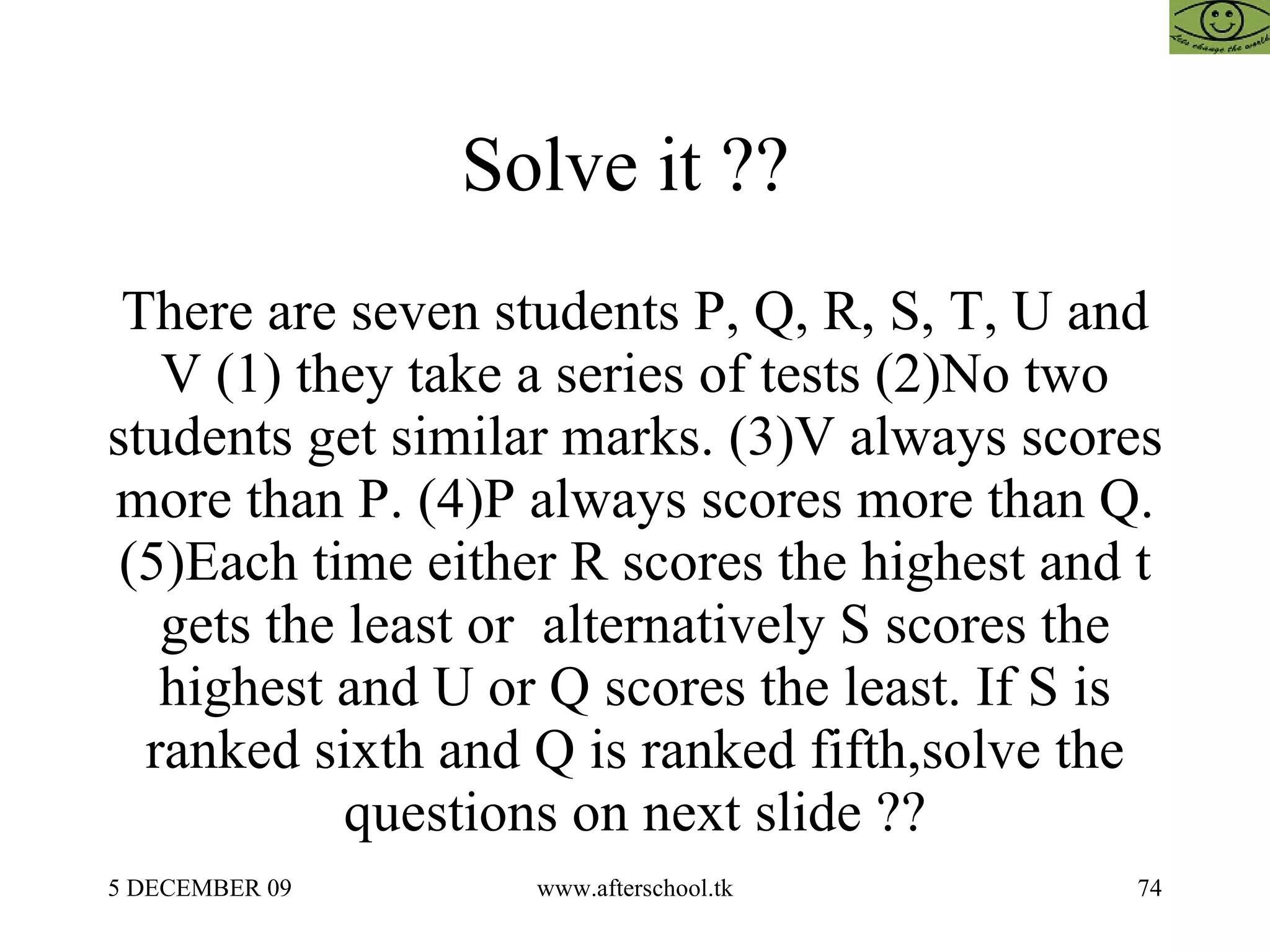 Solve it ??  There are seven students P, Q, R, S, T, U and V (1) they take a series of tests (2)No two students get similar marks. (3)V always scores more than P. (4)P always scores more than Q. (5)Each time either R scores the highest and t gets the least or  alternatively S scores the highest and U or Q scores the least. If S is ranked sixth and Q is ranked fifth,solve the questions on next slide ?? 