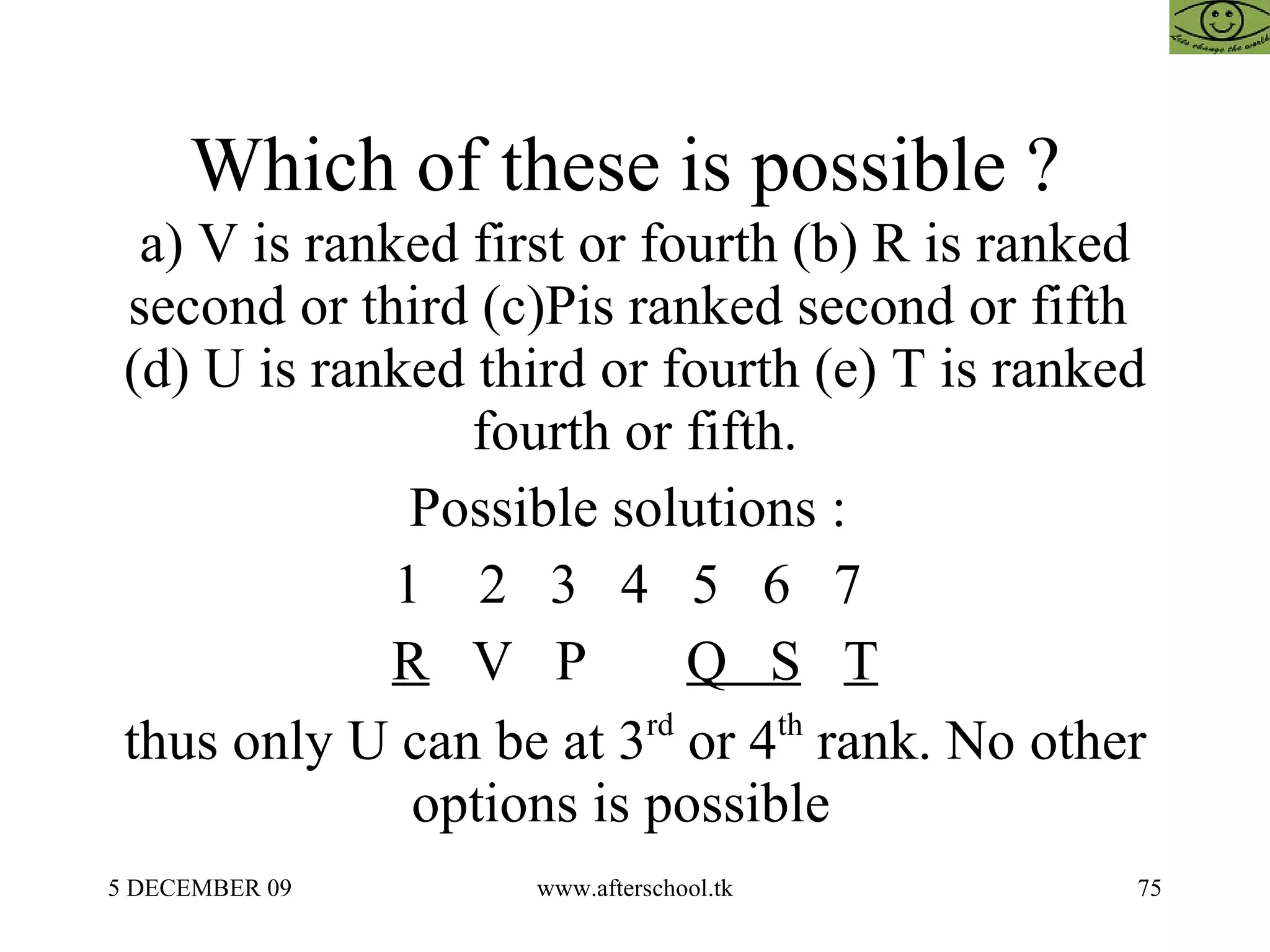 Which of these is possible ?  a) V is ranked first or fourth (b) R is ranked second or third (c)Pis ranked second or fifth  (d) U is ranked third or fourth (e) T is ranked fourth or fifth. Possible solutions :  1  2  3  4  5  6  7  R   V  P  Q  S   T   thus only U can be at 3 rd  or 4 th  rank. No other options is possible  