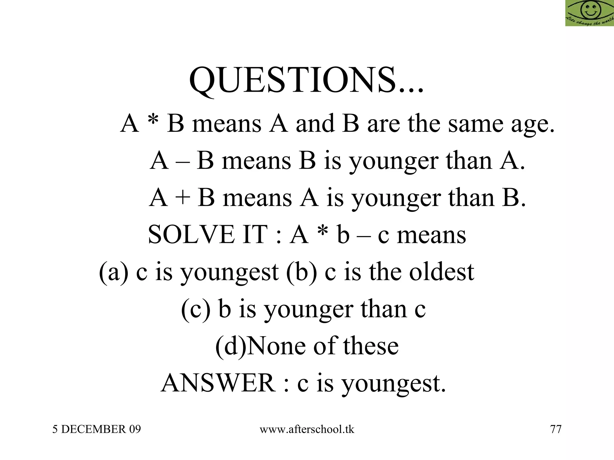 QUESTIONS... A * B means A and B are the same age. A – B means B is younger than A. A + B means A is younger than B. SOLVE IT : A * b – c means (a) c is youngest (b) c is the oldest  (c) b is younger than c  (d)None of these ANSWER : c is youngest.  