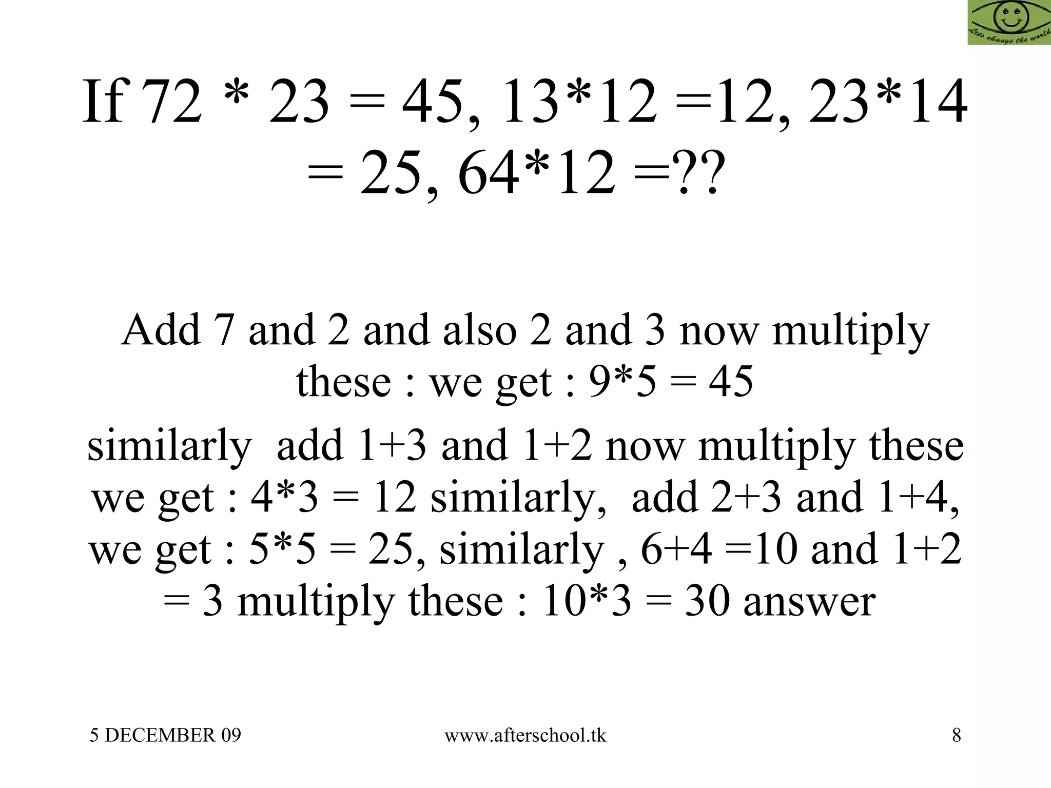 If 72 * 23 = 45, 13*12 =12, 23*14 = 25, 64*12 =??  Add 7 and 2 and also 2 and 3 now multiply these : we get : 9*5 = 45 similarly  add 1+3 and 1+2 now multiply these we get : 4*3 = 12 similarly,  add 2+3 and 1+4, we get : 5*5 = 25, similarly , 6+4 =10 and 1+2 = 3 multiply these : 10*3 = 30 answer  