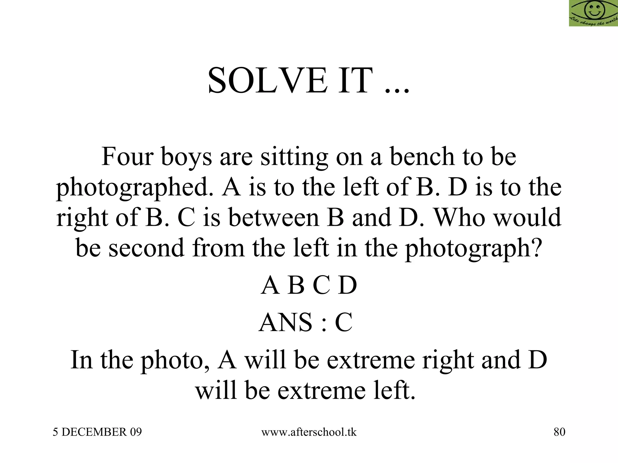 SOLVE IT ... Four boys are sitting on a bench to be photographed. A is to the left of B. D is to the right of B. C is between B and D. Who would be second from the left in the photograph? A B C D ANS : C  In the photo, A will be extreme right and D will be extreme left.  