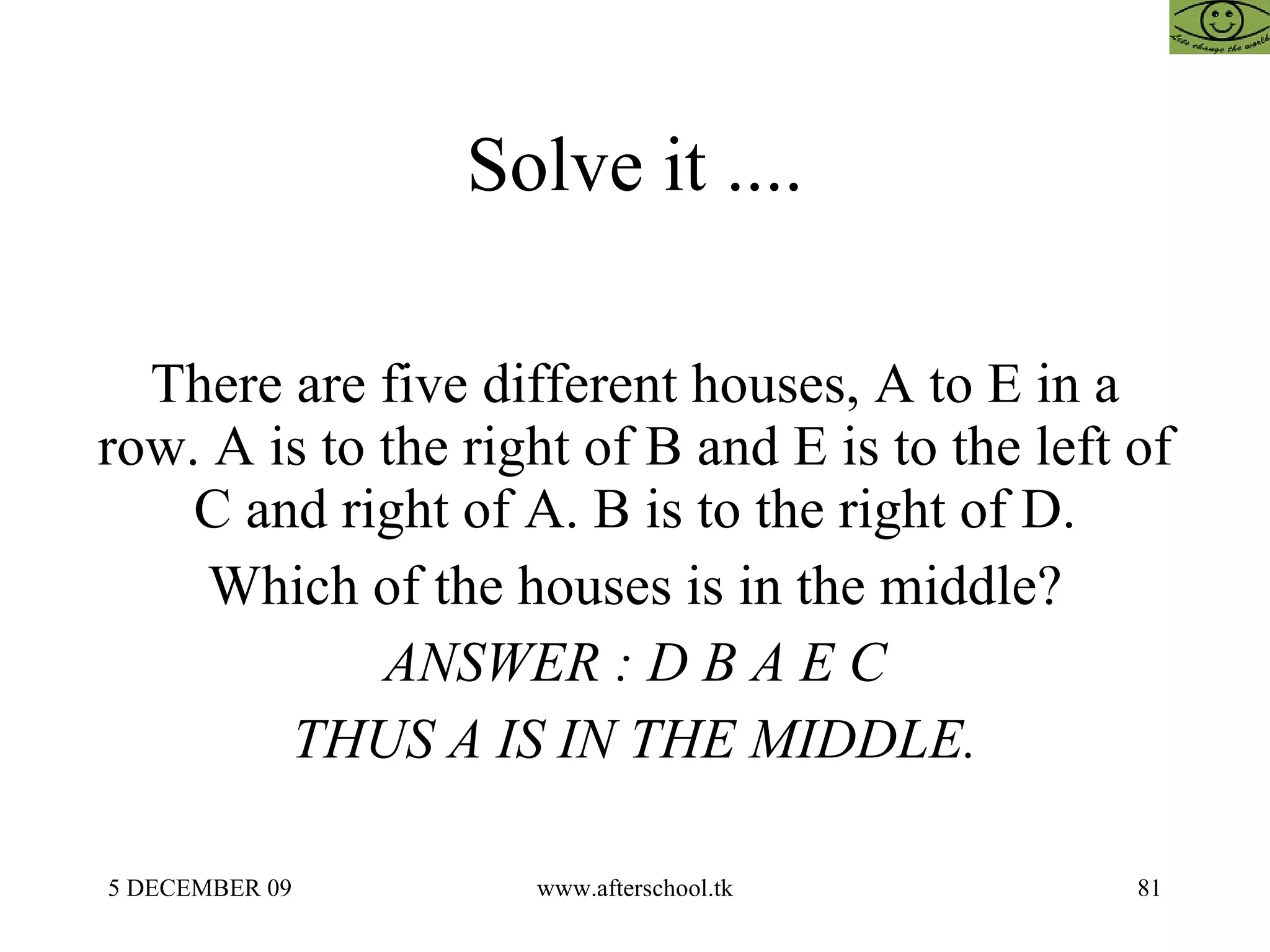 Solve it .... There are five different houses, A to E in a row. A is to the right of B and E is to the left of C and right of A. B is to the right of D. Which of the houses is in the middle? ANSWER : D B A E C THUS A IS IN THE MIDDLE. 
