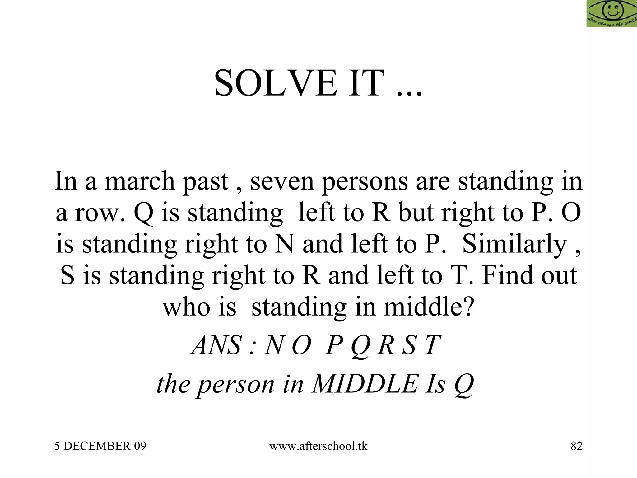 SOLVE IT ... In a march past , seven persons are standing in a row. Q is standing  left to R but right to P. O is standing right to N and left to P.  Similarly , S is standing right to R and left to T. Find out who is  standing in middle? ANS : N O  P Q R S T  the person in MIDDLE Is Q   