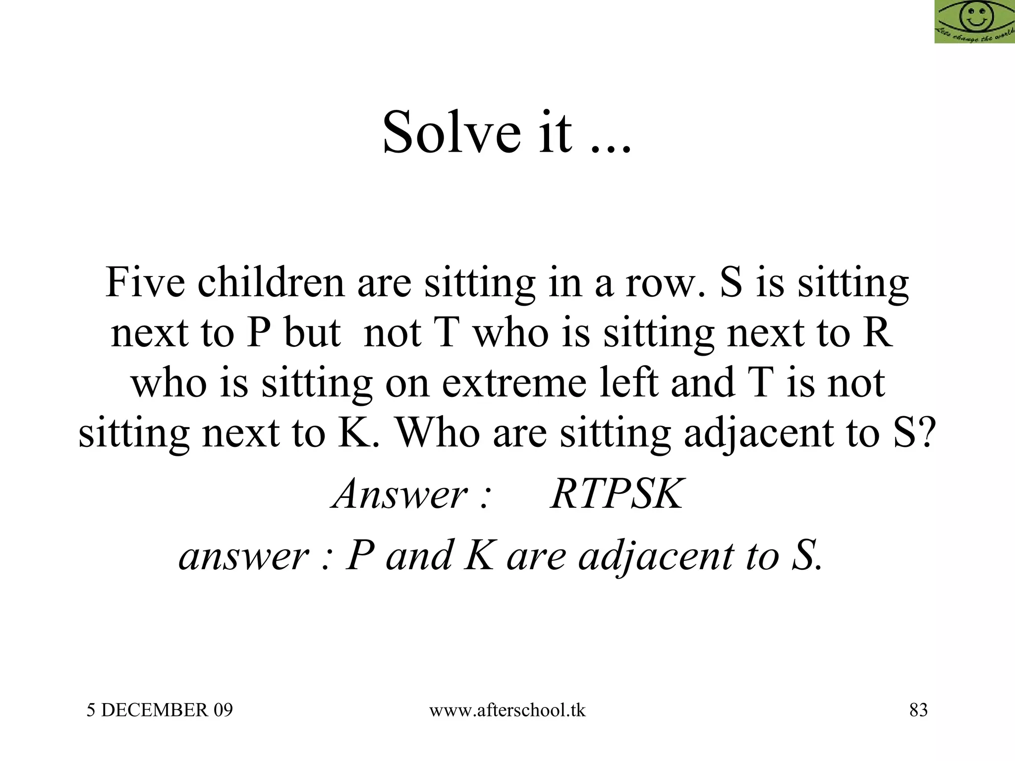 Solve it ... Five children are sitting in a row. S is sitting next to P but  not T who is sitting next to R  who is sitting on extreme left and T is not sitting next to K. Who are sitting adjacent to S? Answer :  RTPSK answer : P and K are adjacent to S.  