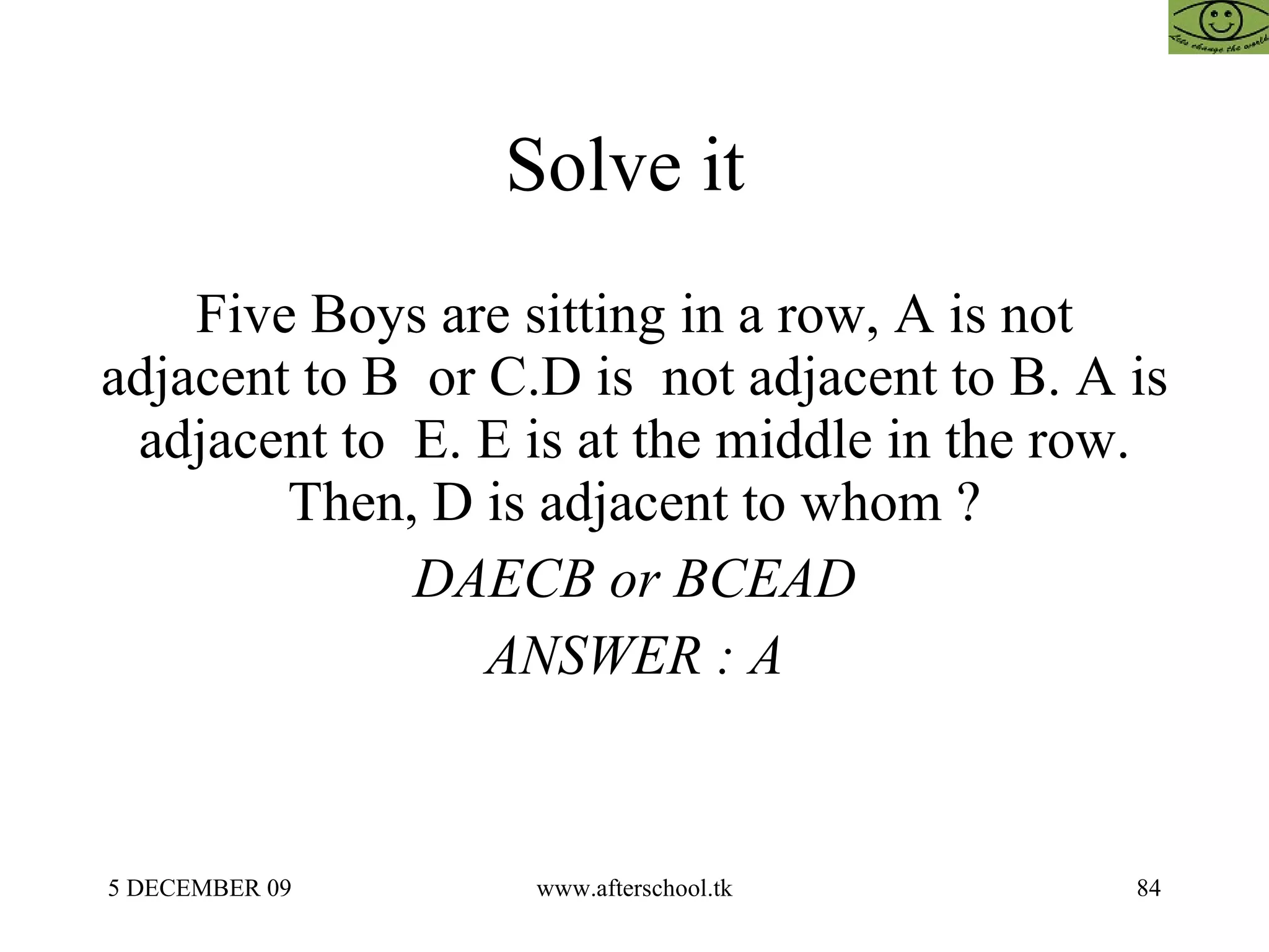Solve it  Five Boys are sitting in a row, A is not adjacent to B  or C.D is  not adjacent to B. A is adjacent to  E. E is at the middle in the row. Then, D is adjacent to whom ? DAECB or BCEAD ANSWER : A 