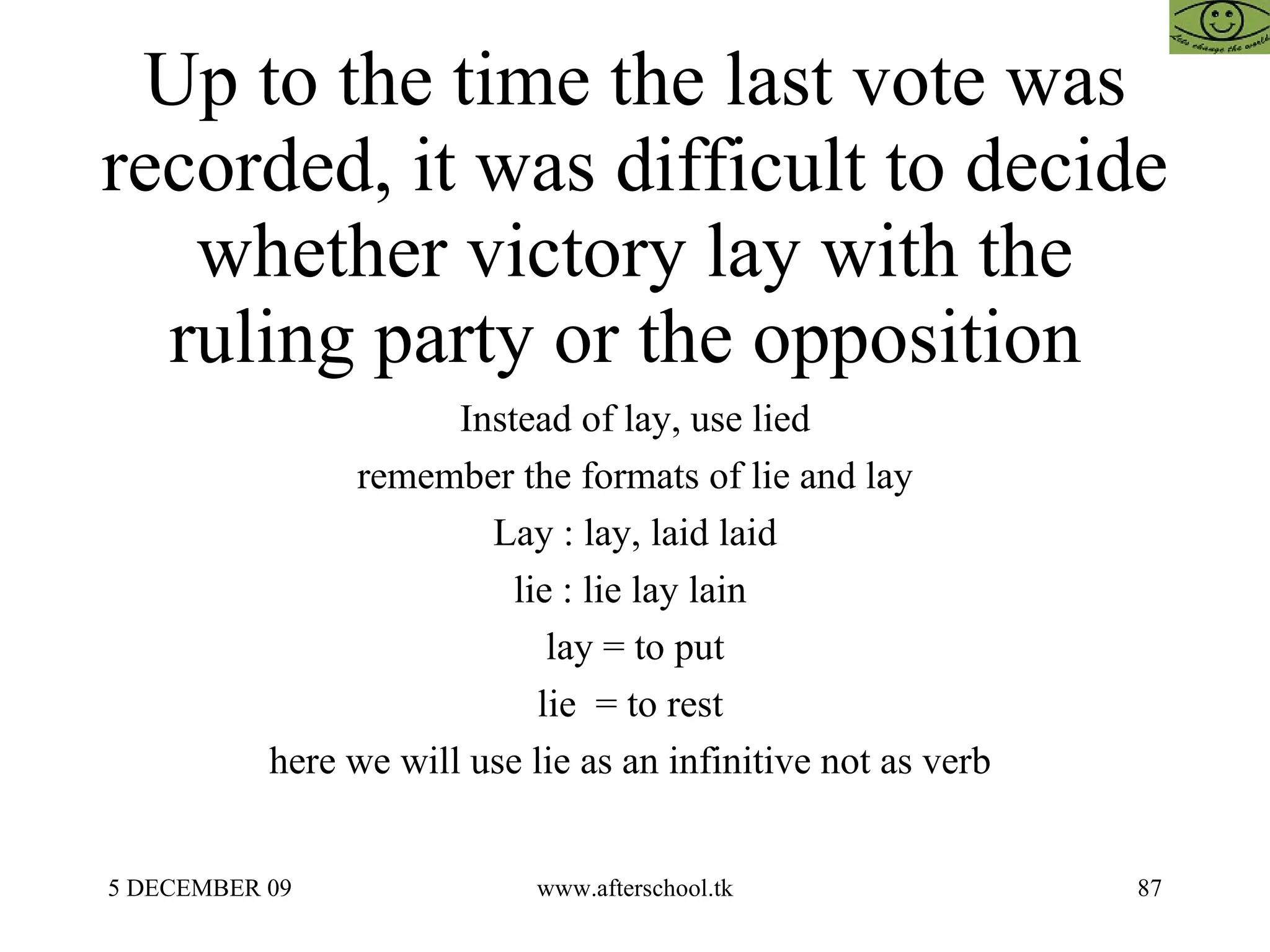 Up to the time the last vote was recorded, it was difficult to decide whether victory lay with the ruling party or the opposition  Instead of lay, use lied remember the formats of lie and lay Lay : lay, laid laid lie : lie lay lain  lay = to put lie  = to rest  here we will use lie as an infinitive not as verb  