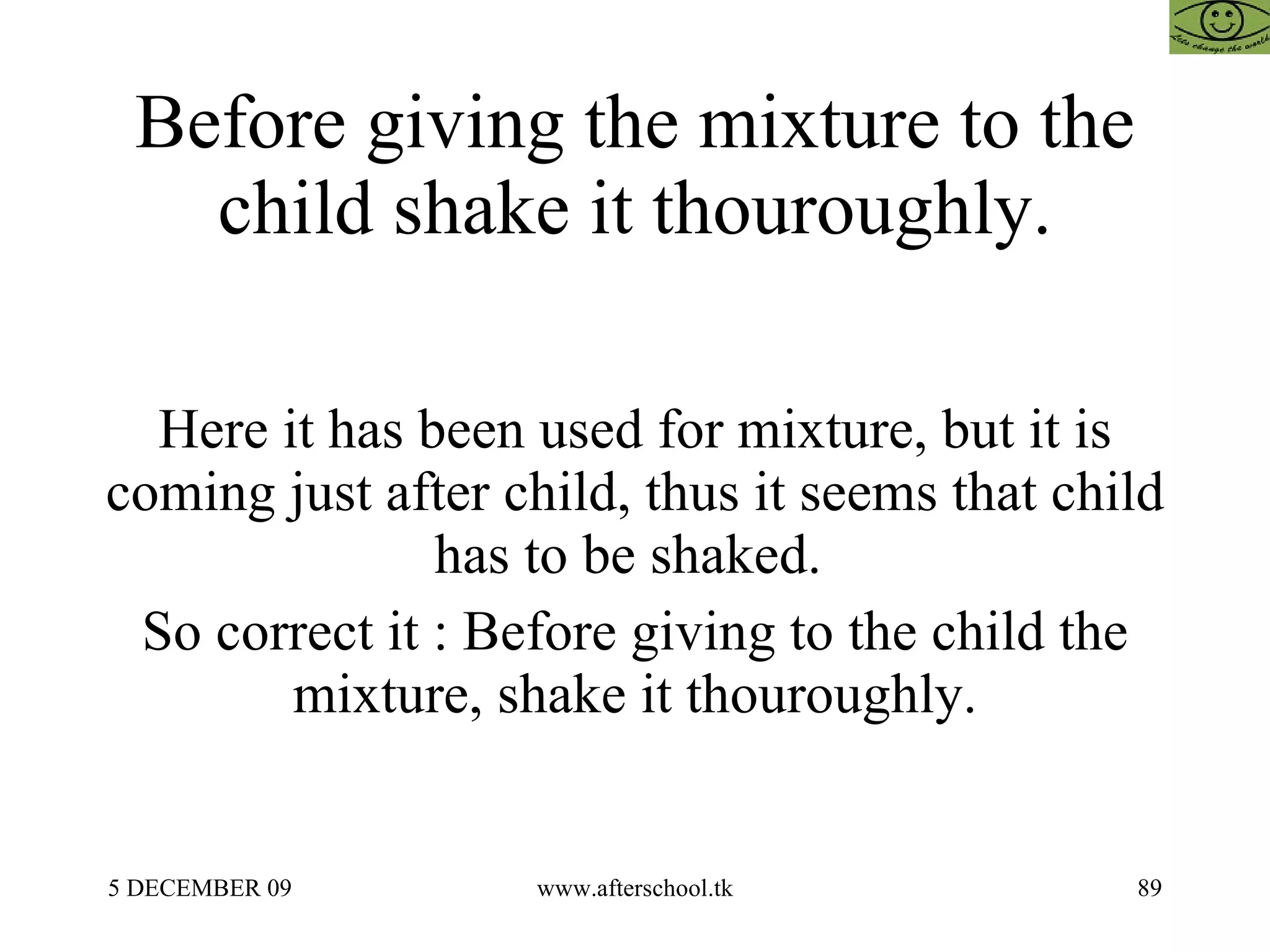 Before giving the mixture to the child shake it thouroughly. Here it has been used for mixture, but it is coming just after child, thus it seems that child has to be shaked.  So correct it : Before giving to the child the mixture, shake it thouroughly. 