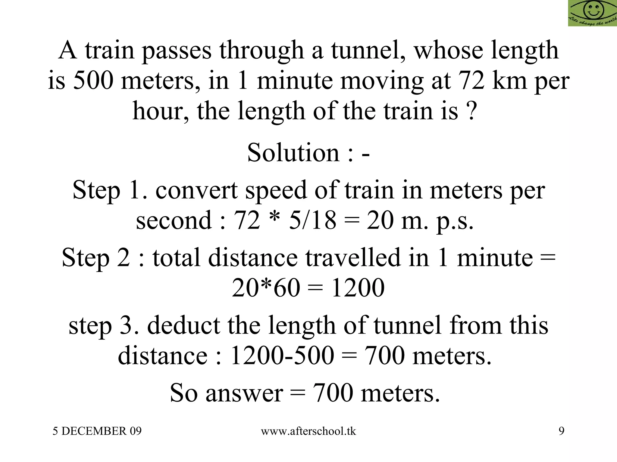 A train passes through a tunnel, whose length is 500 meters, in 1 minute moving at 72 km per hour, the length of the train is ?  Solution : - Step 1. convert speed of train in meters per second : 72 * 5/18 = 20 m. p.s.  Step 2 : total distance travelled in 1 minute = 20*60 = 1200 step 3. deduct the length of tunnel from this distance : 1200-500 = 700 meters.  So answer = 700 meters.  