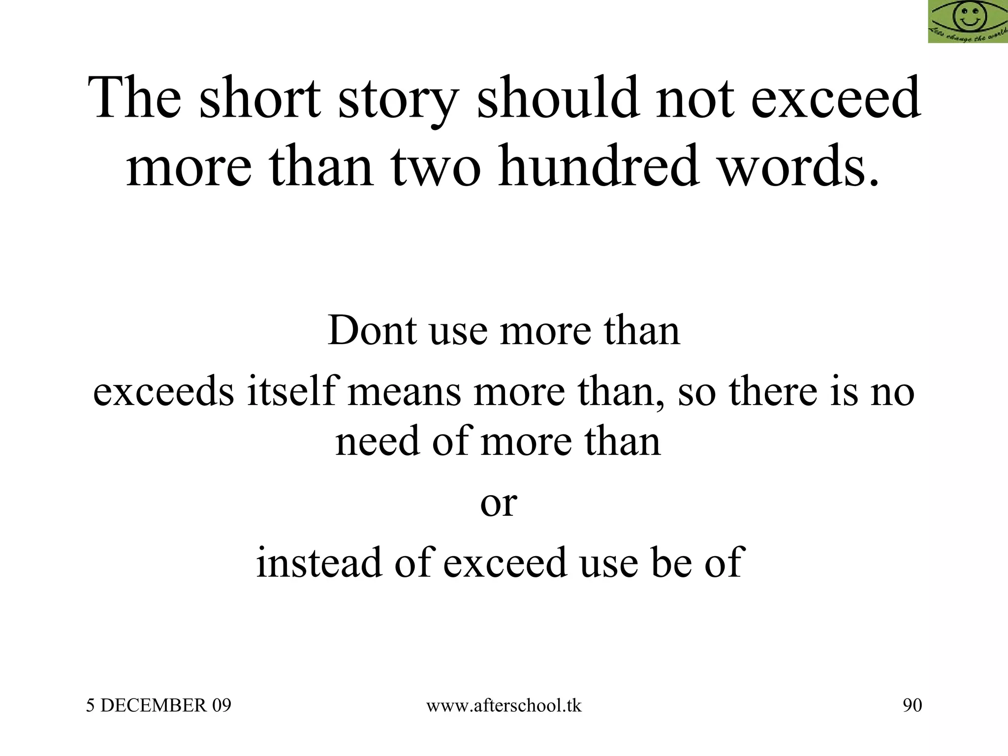 The short story should not exceed more than two hundred words. Dont use more than exceeds itself means more than, so there is no need of more than  or  instead of exceed use be of  