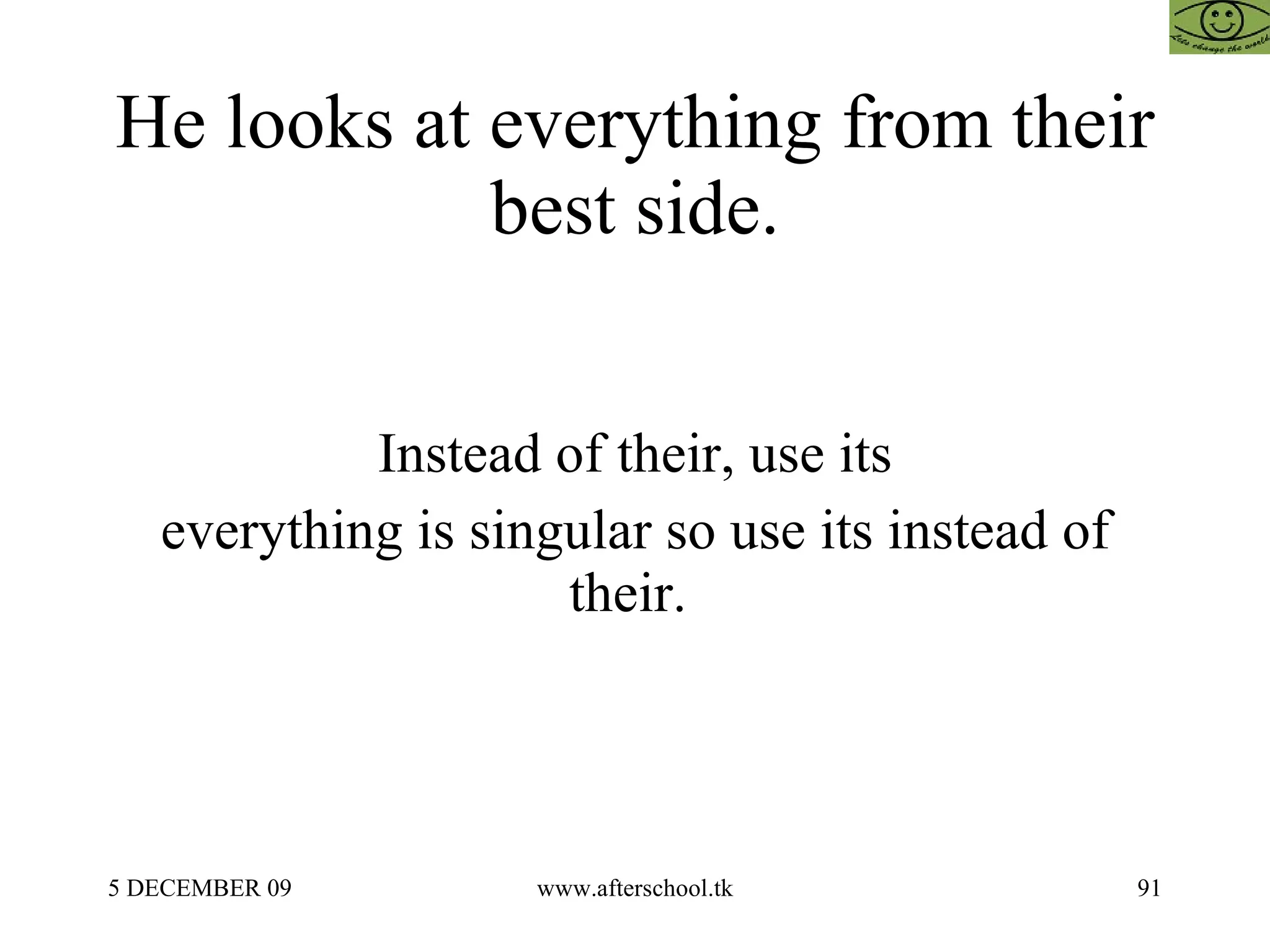 He looks at everything from their best side. Instead of their, use its everything is singular so use its instead of their.  
