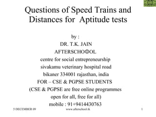 Questions of Speed Trains and Distances for  Aptitude tests by :  DR. T.K. JAIN AFTERSCHO ☺ OL  centre for social entrepreneurship  sivakamu veterinary hospital road bikaner 334001 rajasthan, india FOR – CSE & PGPSE STUDENTS  (CSE & PGPSE are free online programmes  open for all, free for all)  mobile : 91+9414430763  