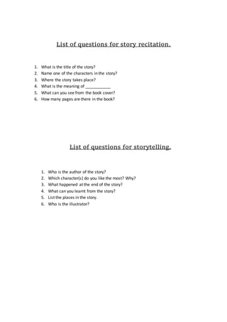 List of questions for story recitation.
1. What is the title of the story?
2. Name one of the characters in the story?
3. Where the story takes place?
4. What is the meaning of ___________
5. What can you see from the book cover?
6. How many pages are there in the book?
List of questions for storytelling.
1. Who is the author of the story?
2. Which character(s) do you like the most? Why?
3. What happened at the end of the story?
4. What can you learnt from the story?
5. List the places in the story.
6. Who is the illustrator?
 