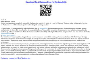 Questions On A Business Case For Sustainability
Exam II
Name: Kaitlynn Poston
Answer each question as completely as possible. Each question is worth 10 points for a total of 50 points. The exam is due in the dropbox by noon
on Wednesday so I will have time to grade it before the grade reporting deadline.
1.On worksheet #3 you were asked to make the business case for sustainability. Businesses are concerned about making more profit and be more
profitable into the future. The items listed on the sustainability PowerPoint could be broken into three categories: cost reduction, increased worker
productivity, enhanced market share. Make the business case for sustainability in the light of these three categories. How does each of these fit into the
triple bottom line (3BL)?
In...show more content...
The triple bottom line concept has changed the way businesses measure sustainability and the performance of policies. The flexibility of the triple
bottom line concept also allows businesses to apply the concept in a way that is most beneficial to their specific needs. It can also improve more than
just a business's financial line, it can improve the way people treat others within an organization as well as reduce their negative impact on the
environment.
The business case for sustainability is to try and prove that while decreasing a company's environmental impact, they are in turn increasing their social
impact, as well as their profits. The goal of the business case for sustainability is to enhance profits, comply with regulations, avoid future litigation,
reduce resource use, reduce the waste stream, reduce energy use, increase customer satisfaction, increase employee satisfaction, and the good will of
the community. In the past, destroying and polluting may have been good for business and the profit bottom line. But today, businesses that are "going
green," can save producers money and also be popular with consumers. With the growing demand for 'green ' products, major new markets have been
created in which eco–entrepreneurs are reaping the benefits. Companies known for proactive policies that support environmental regulations are often
positively recognized by customers, employees, regulators, the media and others. Because of their
Get more content on HelpWriting.net
 