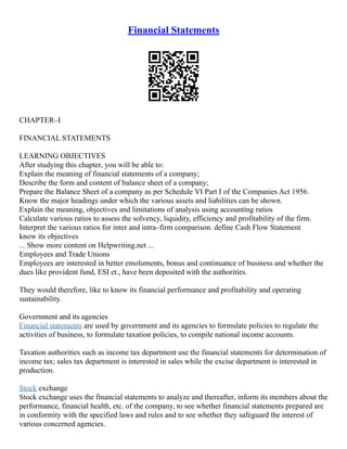 Financial Statements
CHAPTER–I
FINANCIAL STATEMENTS
LEARNING OBJECTIVES
After studying this chapter, you will be able to:
Explain the meaning of financial statements of a company;
Describe the form and content of balance sheet of a company;
Prepare the Balance Sheet of a company as per Schedule VI Part I of the Companies Act 1956.
Know the major headings under which the various assets and liabilities can be shown.
Explain the meaning, objectives and limitations of analysis using accounting ratios
Calculate various ratios to assess the solvency, liquidity, efficiency and profitability of the firm.
Interpret the various ratios for inter and intra–firm comparison. define Cash Flow Statement
know its objectives
... Show more content on Helpwriting.net ...
Employees and Trade Unions
Employees are interested in better emoluments, bonus and continuance of business and whether the
dues like provident fund, ESI et., have been deposited with the authorities.
They would therefore, like to know its financial performance and profitability and operating
sustainability.
Government and its agencies
Financial statements are used by government and its agencies to formulate policies to regulate the
activities of business, to formulate taxation policies, to compile national income accounts.
Taxation authorities such as income tax department use the financial statements for determination of
income tax; sales tax department is interested in sales while the excise department is interested in
production.
Stock exchange
Stock exchange uses the financial statements to analyze and thereafter, inform its members about the
performance, financial health, etc. of the company, to see whether financial statements prepared are
in conformity with the specified laws and rules and to see whether they safeguard the interest of
various concerned agencies.
 