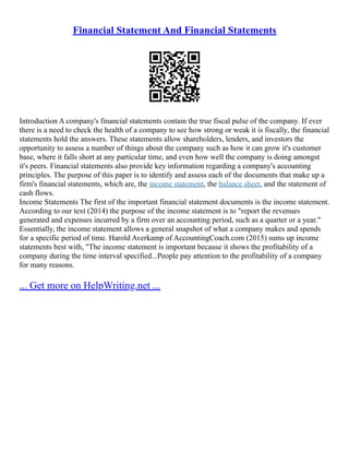 Financial Statement And Financial Statements
Introduction A company's financial statements contain the true fiscal pulse of the company. If ever
there is a need to check the health of a company to see how strong or weak it is fiscally, the financial
statements hold the answers. These statements allow shareholders, lenders, and investors the
opportunity to assess a number of things about the company such as how it can grow it's customer
base, where it falls short at any particular time, and even how well the company is doing amongst
it's peers. Financial statements also provide key information regarding a company's accounting
principles. The purpose of this paper is to identify and assess each of the documents that make up a
firm's financial statements, which are, the income statement, the balance sheet, and the statement of
cash flows.
Income Statements The first of the important financial statement documents is the income statement.
According to our text (2014) the purpose of the income statement is to "report the revenues
generated and expenses incurred by a firm over an accounting period, such as a quarter or a year."
Essentially, the income statement allows a general snapshot of what a company makes and spends
for a specific period of time. Harold Averkamp of AccountingCoach.com (2015) sums up income
statements best with, "The income statement is important because it shows the profitability of a
company during the time interval specified...People pay attention to the profitability of a company
for many reasons.
... Get more on HelpWriting.net ...
 