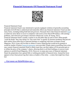 Financial Statements Of Financial Statement Fraud
Financial Statement Fraud
Financial statement fraud is any intentional or grossly negligent violation of generally accounting
principles (GAAP) that is undisclosed and materially effects any financial statement. Fraud can take
many forms, including hiding both bad and god news. Research shows that financial statement fraud
us relatively more likely to occur in companies with assets of less than $100 million, with earnings
problems, and with loose governance structures (Hopwood, Leiner, & Young, 2011).
Financial statement fraud is usually a means to an end rather than an end in itself. When people
"cook the books" they may doing it to "buy more time" to quietly fix business problems that prevent
their entities from achieving its expected earnings or complying with loan covenants (Fraud
Magazine, 2014. It may also be done to obtain or renew financing that would not be granted or
would be smaller if honest financial statements were provided. People intent on profiting from crime
may commit financial statement fraud to obtain loans they can then siphon off for personal gain or
to inflate the price of the company 's shares, allowing them to sell their holdings or exercise stock
options at a profit (Fraud Magazine, 2014). However, in many past cases of financial statement
fraud, the perpetrators have gained little or nothing personally in financial terms. Instead the focus
appears to have been preserving their status as leaders of the entity – a status that might have been
lost
... Get more on HelpWriting.net ...
 
