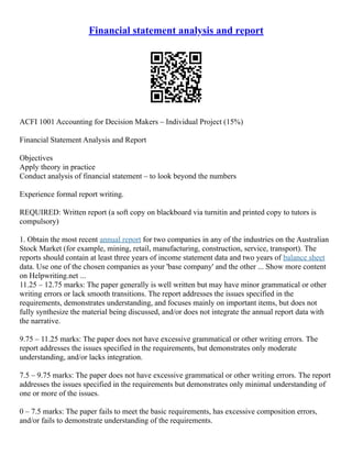 Financial statement analysis and report
ACFI 1001 Accounting for Decision Makers – Individual Project (15%)
Financial Statement Analysis and Report
Objectives
Apply theory in practice
Conduct analysis of financial statement – to look beyond the numbers
Experience formal report writing.
REQUIRED: Written report (a soft copy on blackboard via turnitin and printed copy to tutors is
compulsory)
1. Obtain the most recent annual report for two companies in any of the industries on the Australian
Stock Market (for example, mining, retail, manufacturing, construction, service, transport). The
reports should contain at least three years of income statement data and two years of balance sheet
data. Use one of the chosen companies as your 'base company' and the other ... Show more content
on Helpwriting.net ...
11.25 – 12.75 marks: The paper generally is well written but may have minor grammatical or other
writing errors or lack smooth transitions. The report addresses the issues specified in the
requirements, demonstrates understanding, and focuses mainly on important items, but does not
fully synthesize the material being discussed, and/or does not integrate the annual report data with
the narrative.
9.75 – 11.25 marks: The paper does not have excessive grammatical or other writing errors. The
report addresses the issues specified in the requirements, but demonstrates only moderate
understanding, and/or lacks integration.
7.5 – 9.75 marks: The paper does not have excessive grammatical or other writing errors. The report
addresses the issues specified in the requirements but demonstrates only minimal understanding of
one or more of the issues.
0 – 7.5 marks: The paper fails to meet the basic requirements, has excessive composition errors,
and/or fails to demonstrate understanding of the requirements.
 