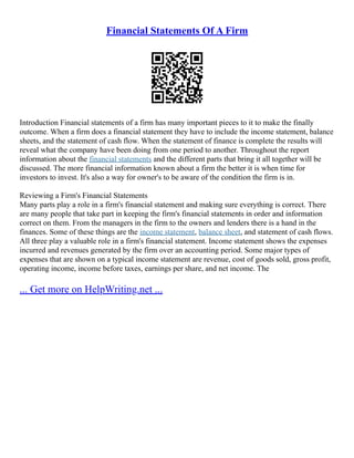 Financial Statements Of A Firm
Introduction Financial statements of a firm has many important pieces to it to make the finally
outcome. When a firm does a financial statement they have to include the income statement, balance
sheets, and the statement of cash flow. When the statement of finance is complete the results will
reveal what the company have been doing from one period to another. Throughout the report
information about the financial statements and the different parts that bring it all together will be
discussed. The more financial information known about a firm the better it is when time for
investors to invest. It's also a way for owner's to be aware of the condition the firm is in.
Reviewing a Firm's Financial Statements
Many parts play a role in a firm's financial statement and making sure everything is correct. There
are many people that take part in keeping the firm's financial statements in order and information
correct on them. From the managers in the firm to the owners and lenders there is a hand in the
finances. Some of these things are the income statement, balance sheet, and statement of cash flows.
All three play a valuable role in a firm's financial statement. Income statement shows the expenses
incurred and revenues generated by the firm over an accounting period. Some major types of
expenses that are shown on a typical income statement are revenue, cost of goods sold, gross profit,
operating income, income before taxes, earnings per share, and net income. The
... Get more on HelpWriting.net ...
 