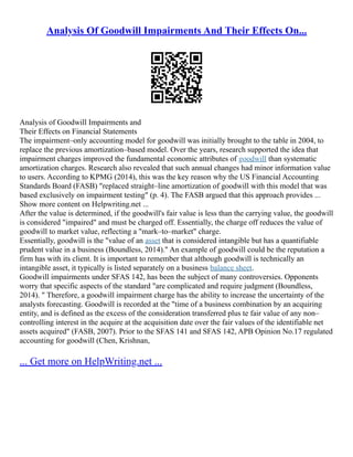 Analysis Of Goodwill Impairments And Their Effects On...
Analysis of Goodwill Impairments and
Their Effects on Financial Statements
The impairment–only accounting model for goodwill was initially brought to the table in 2004, to
replace the previous amortization–based model. Over the years, research supported the idea that
impairment charges improved the fundamental economic attributes of goodwill than systematic
amortization charges. Research also revealed that such annual changes had minor information value
to users. According to KPMG (2014), this was the key reason why the US Financial Accounting
Standards Board (FASB) "replaced straight–line amortization of goodwill with this model that was
based exclusively on impairment testing" (p. 4). The FASB argued that this approach provides ...
Show more content on Helpwriting.net ...
After the value is determined, if the goodwill's fair value is less than the carrying value, the goodwill
is considered "impaired" and must be charged off. Essentially, the charge off reduces the value of
goodwill to market value, reflecting a "mark–to–market" charge.
Essentially, goodwill is the "value of an asset that is considered intangible but has a quantifiable
prudent value in a business (Boundless, 2014)." An example of goodwill could be the reputation a
firm has with its client. It is important to remember that although goodwill is technically an
intangible asset, it typically is listed separately on a business balance sheet.
Goodwill impairments under SFAS 142, has been the subject of many controversies. Opponents
worry that specific aspects of the standard "are complicated and require judgment (Boundless,
2014). " Therefore, a goodwill impairment charge has the ability to increase the uncertainty of the
analysts forecasting. Goodwill is recorded at the "time of a business combination by an acquiring
entity, and is defined as the excess of the consideration transferred plus te fair value of any non–
controlling interest in the acquire at the acquisition date over the fair values of the identifiable net
assets acquired" (FASB, 2007). Prior to the SFAS 141 and SFAS 142, APB Opinion No.17 regulated
accounting for goodwill (Chen, Krishnan,
... Get more on HelpWriting.net ...
 