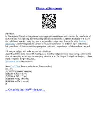 Financial Statements
Introduce
In this report will analyse budgets and make appropriates decisions and explainn the calculation of
unit costs and make pricing decisions using relevant informations. And than this report will assess
the viability of a project using investment appraisal techniques and discuss the main financial
statements. Compare appropriate formats of financial statements for different types of business.
Interpret financial statements using appropriate ratios and comparisons, both internal and external.
3.1 analyse budgets and make appropriates decisions
According to this data, Kaitai HK(GuangZhou) monthly budget increase range so big. Analysis the
data, the company not arrange the company situation to set the budget. Analysis the budget, ... Show
more content on Helpwriting.net ...
Net present value investment A
|Year |Cash Flow |Present value factor |Present value |
| | |(12%) | |
|0 |(360000) |1.000 |(360000) |
|1 |50000 |0.893 |44650 |
|2 |70000 |0.797 |55790 |
|3 |150000 |0.712 |106800 |
|4 |180000 |0.636 |114480 |
|5
... Get more on HelpWriting.net ...
 