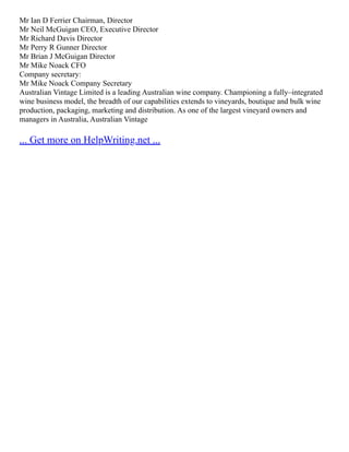 Mr Ian D Ferrier Chairman, Director
Mr Neil McGuigan CEO, Executive Director
Mr Richard Davis Director
Mr Perry R Gunner Director
Mr Brian J McGuigan Director
Mr Mike Noack CFO
Company secretary:
Mr Mike Noack Company Secretary
Australian Vintage Limited is a leading Australian wine company. Championing a fully–integrated
wine business model, the breadth of our capabilities extends to vineyards, boutique and bulk wine
production, packaging, marketing and distribution. As one of the largest vineyard owners and
managers in Australia, Australian Vintage
... Get more on HelpWriting.net ...
 