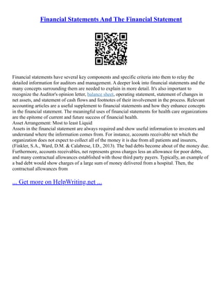 Financial Statements And The Financial Statement
Financial statements have several key components and specific criteria into them to relay the
detailed information for auditors and management. A deeper look into financial statements and the
many concepts surrounding them are needed to explain in more detail. It's also important to
recognize the Auditor's opinion letter, balance sheet, operating statement, statement of changes in
net assets, and statement of cash flows and footnotes of their involvement in the process. Relevant
accounting articles are a useful supplement to financial statements and how they enhance concepts
in the financial statement. The meaningful uses of financial statements for health care organizations
are the epitome of current and future success of financial health.
Asset Arrangement: Most to least Liquid
Assets in the financial statement are always required and show useful information to investors and
understand where the information comes from. For instance, accounts receivable net which the
organization does not expect to collect all of the money it is due from all patients and insurers,
(Finkler, S.A., Ward, D.M. & Calabrese, I.D., 2013). The bad debts become about of the money due.
Furthermore, accounts receivables, net represents gross charges less an allowance for poor debts,
and many contractual allowances established with those third party payers. Typically, an example of
a bad debt would show charges of a large sum of money delivered from a hospital. Then, the
contractual allowances from
... Get more on HelpWriting.net ...
 