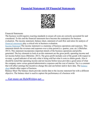 Financial Statement Of Financial Statements
Financial Statements
The business world requires exacting standards to ensure all costs are correctly accounted for and
considered. To this end the financial statements have become the centerpiece for business
evaluation. The income statement, balance sheet, statement of cash flow and ratios for analysis of
financial statements play a critical role in business evaluation.
Income Statement The income statement is a mainstay of business operations and expenses. This
statement details the revenues and expenses over a time period (i.e. quarter, year, etc.) (Melicher.
2013). This statement incorporates important details of the business operations and profits
generated. The key elements to look at on this statement are the gross profit, operating income and
net income before taxes (Melicher. 2013). The gross profit includes cost of the goods with respect to
revenue, a good indicator of not only what is being sold but what it costs to obtain goods. Also it
should be noted that operating income and net income before taxes provides a good sense of what
the company earns versus general/administrative expenses and the cost of interest. Tax is a constant
that will affect earnings but incentives change this and can bolster and/or skew data. The balance
sheet details other aspect of business.
Balance Sheet The balance sheets provide similar data to the income statement but with a different
objective. The balance sheet is used to capture the performance of a business with
... Get more on HelpWriting.net ...
 