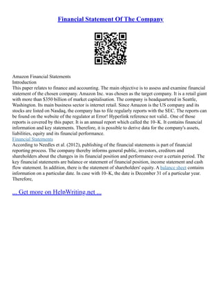Financial Statement Of The Company
Amazon Financial Statements
Introduction
This paper relates to finance and accounting. The main objective is to assess and examine financial
statement of the chosen company. Amazon Inc. was chosen as the target company. It is a retail giant
with more than $350 billion of market capitalisation. The company is headquartered in Seattle,
Washington. Its main business sector is internet retail. Since Amazon is the US company and its
stocks are listed on Nasdaq, the company has to file regularly reports with the SEC. The reports can
be found on the website of the regulator at Error! Hyperlink reference not valid.. One of those
reports is covered by this paper. It is an annual report which called the 10–K. It contains financial
information and key statements. Therefore, it is possible to derive data for the company's assets,
liabilities, equity and its financial performance.
Financial Statements
According to Needles et al. (2012), publishing of the financial statements is part of financial
reporting process. The company thereby informs general public, investors, creditors and
shareholders about the changes in its financial position and performance over a certain period. The
key financial statements are balance or statement of financial position, income statement and cash
flow statement. In addition, there is the statement of shareholders' equity. A balance sheet contains
information on a particular date. In case with 10–K, the date is December 31 of a particular year.
Therefore,
... Get more on HelpWriting.net ...
 