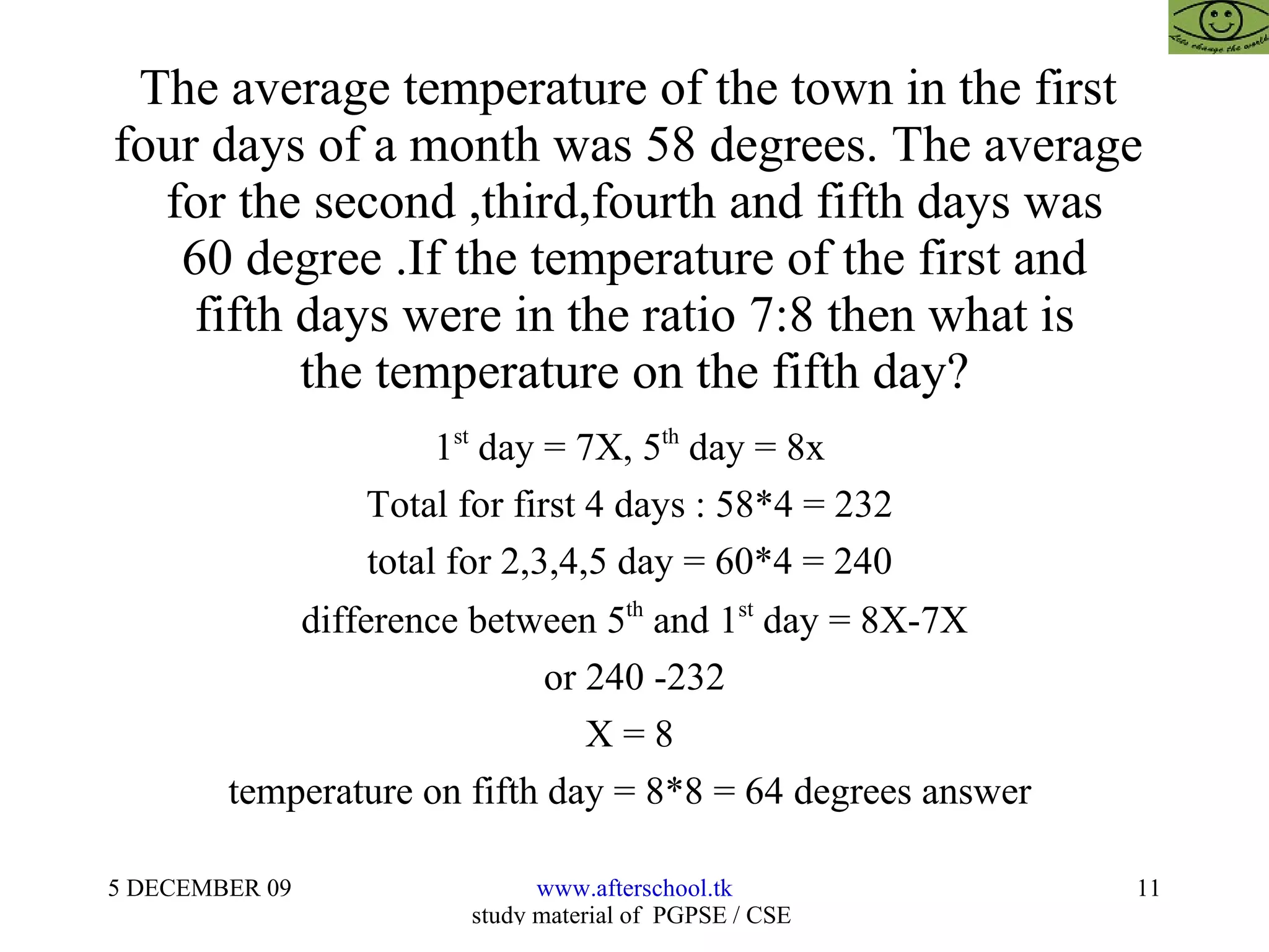 The average temperature of the town in the first  four days of a month was 58 degrees. The average  for the second ,third,fourth and fifth days was 60 degree .If the temperature of the first and fifth days were in the ratio 7:8 then what is the temperature on the fifth day? 1 st  day = 7X, 5 th  day = 8x  Total for first 4 days : 58*4 = 232  total for 2,3,4,5 day = 60*4 = 240  difference between 5 th  and 1 st  day = 8X-7X or 240 -232 X = 8  temperature on fifth day = 8*8 = 64 degrees answer  
