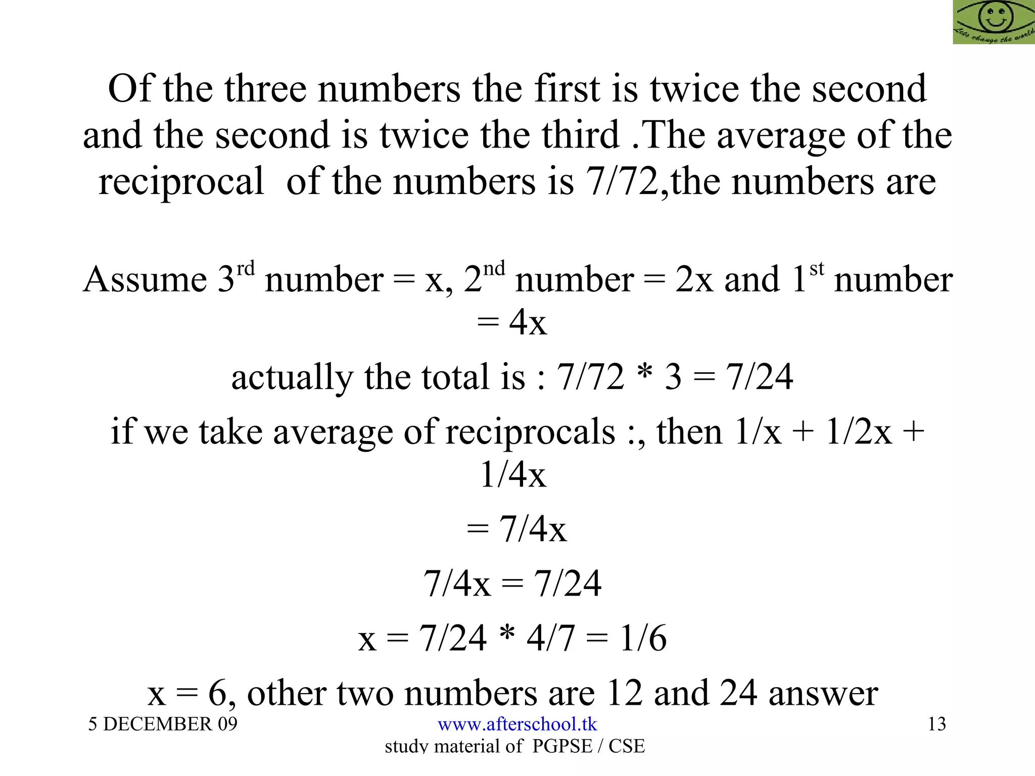 Of the three numbers the first is twice the second and the second is twice the third .The average of the reciprocal  of the numbers is 7/72,the numbers are Assume 3 rd  number = x, 2 nd  number = 2x and 1 st  number = 4x  actually the total is : 7/72 * 3 = 7/24  if we take average of reciprocals :, then 1/x + 1/2x + 1/4x  = 7/4x 7/4x = 7/24  x = 7/24 * 4/7 = 1/6  x = 6, other two numbers are 12 and 24 answer  