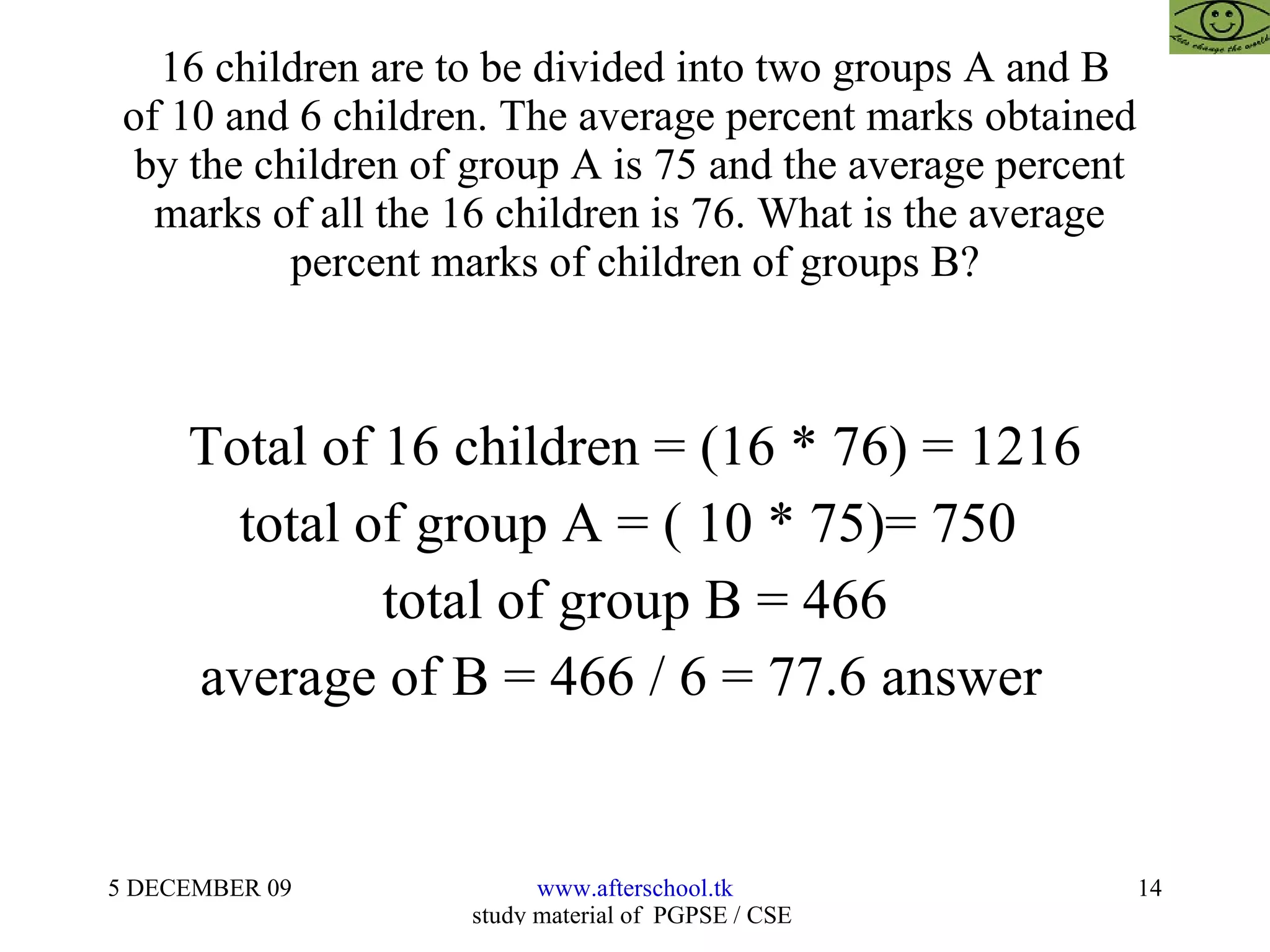 16 children are to be divided into two groups A and B of 10 and 6 children. The average percent marks obtained  by the children of group A is 75 and the average percent  marks of all the 16 children is 76. What is the average  percent marks of children of groups B? Total of 16 children = (16 * 76) = 1216 total of group A = ( 10 * 75)= 750  total of group B = 466 average of B = 466 / 6 = 77.6 answer  