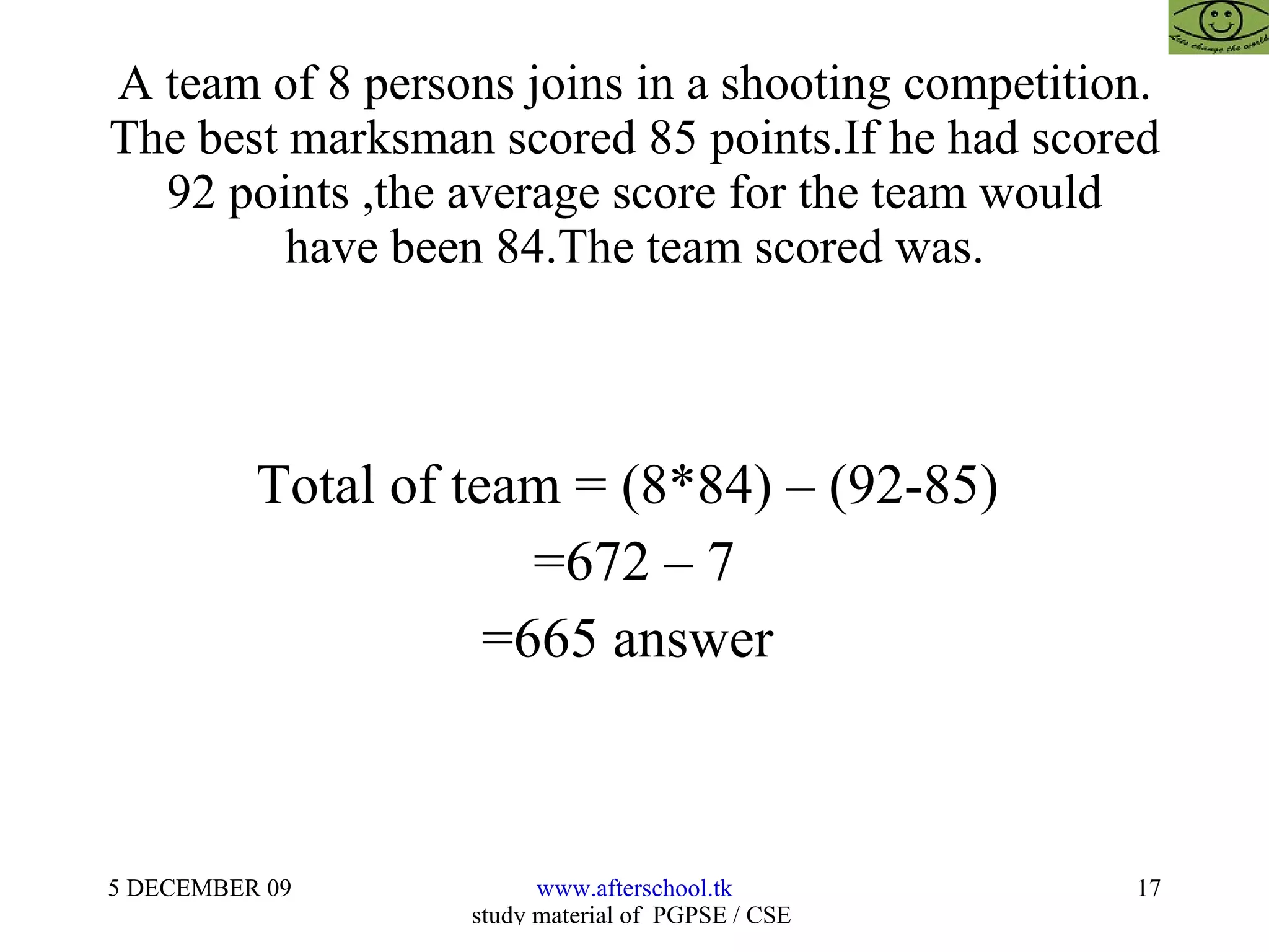 A team of 8 persons joins in a shooting competition. The best marksman scored 85 points.If he had scored 92 points ,the average score for the team would have been 84.The team scored was. Total of team = (8*84) – (92-85)  =672 – 7 =665 answer  