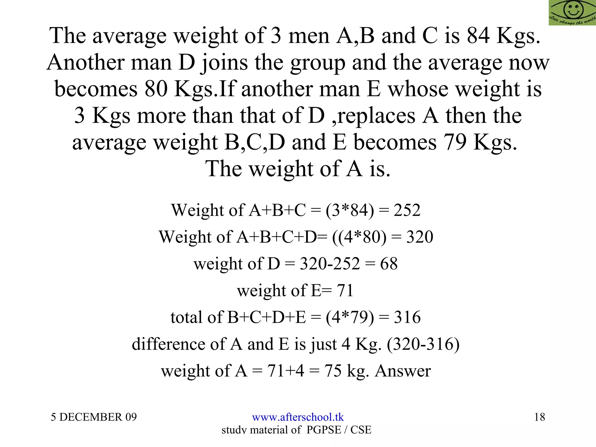 The average weight of 3 men A,B and C is 84 Kgs.  Another man D joins the group and the average now becomes 80 Kgs.If another man E whose weight is 3 Kgs more than that of D ,replaces A then the average weight B,C,D and E becomes 79 Kgs.  The weight of A is. Weight of A+B+C = (3*84) = 252  Weight of A+B+C+D= ((4*80) = 320  weight of D = 320-252 = 68  weight of E= 71  total of B+C+D+E = (4*79) = 316  difference of A and E is just 4 Kg. (320-316)  weight of A = 71+4 = 75 kg. Answer  
