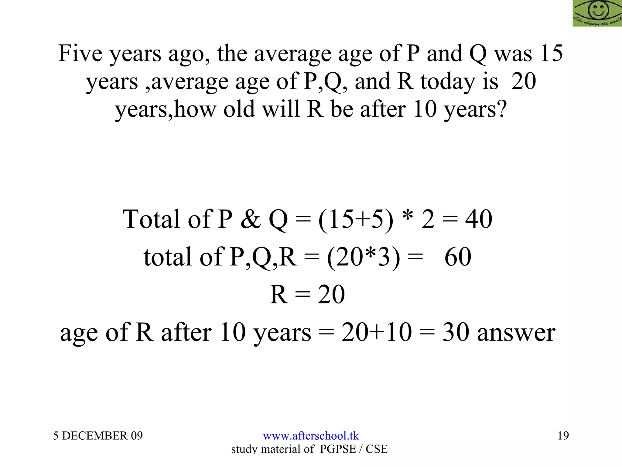 Five years ago, the average age of P and Q was 15 years ,average age of P,Q, and R today is  20 years,how old will R be after 10 years? Total of P & Q = (15+5) * 2 = 40  total of P,Q,R = (20*3) =  60  R = 20  age of R after 10 years = 20+10 = 30 answer  