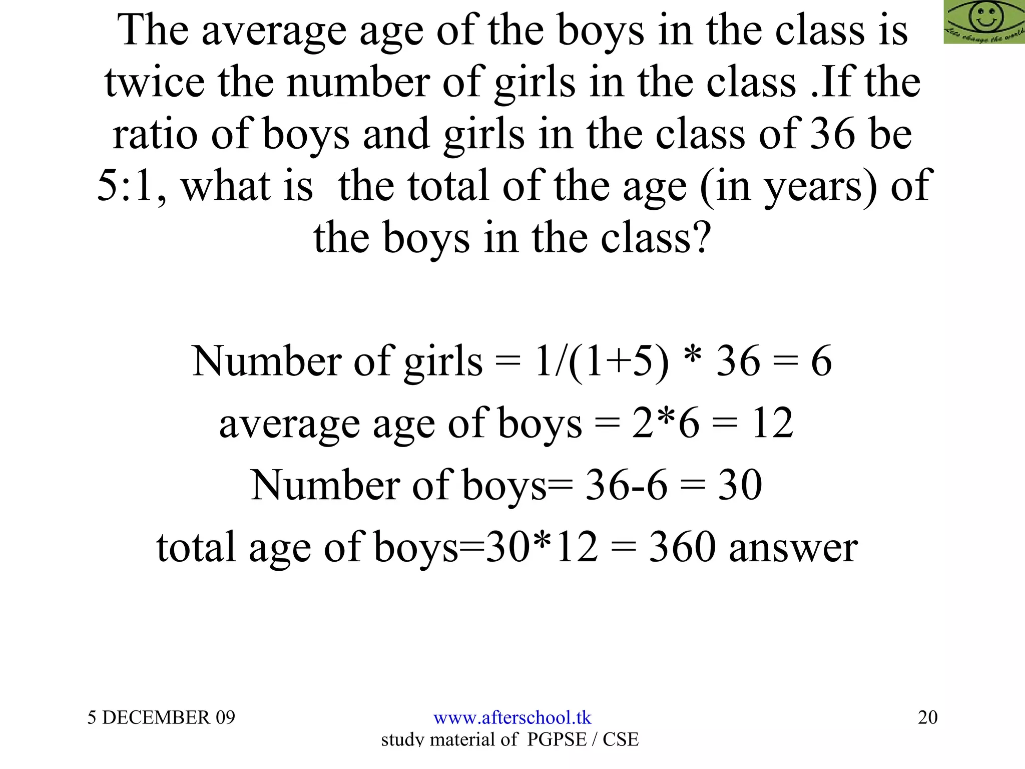 The average age of the boys in the class is twice the number of girls in the class .If the ratio of boys and girls in the class of 36 be 5:1, what is  the total of the age (in years) of the boys in the class? Number of girls = 1/(1+5) * 36 = 6 average age of boys = 2*6 = 12  Number of boys= 36-6 = 30  total age of boys=30*12 = 360 answer  