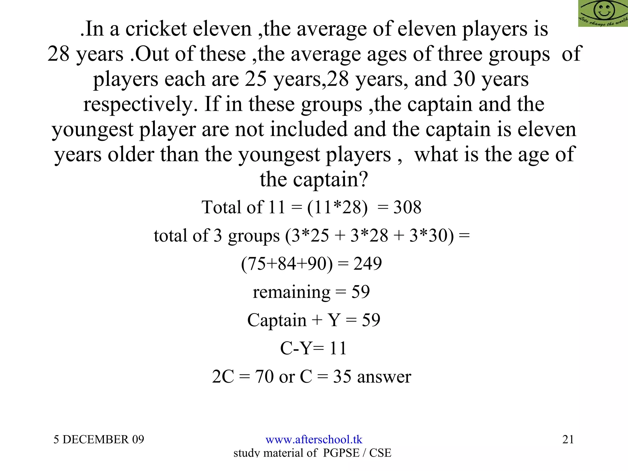 .In a cricket eleven ,the average of eleven players is 28 years .Out of these ,the average ages of three groups  of players each are 25 years,28 years, and 30 years  respectively. If in these groups ,the captain and the youngest player are not included and the captain is eleven years older than the youngest players ,  what is the age of the captain? Total of 11 = (11*28)  = 308  total of 3 groups (3*25 + 3*28 + 3*30) =  (75+84+90) = 249  remaining = 59  Captain + Y = 59 C-Y= 11 2C = 70 or C = 35 answer  