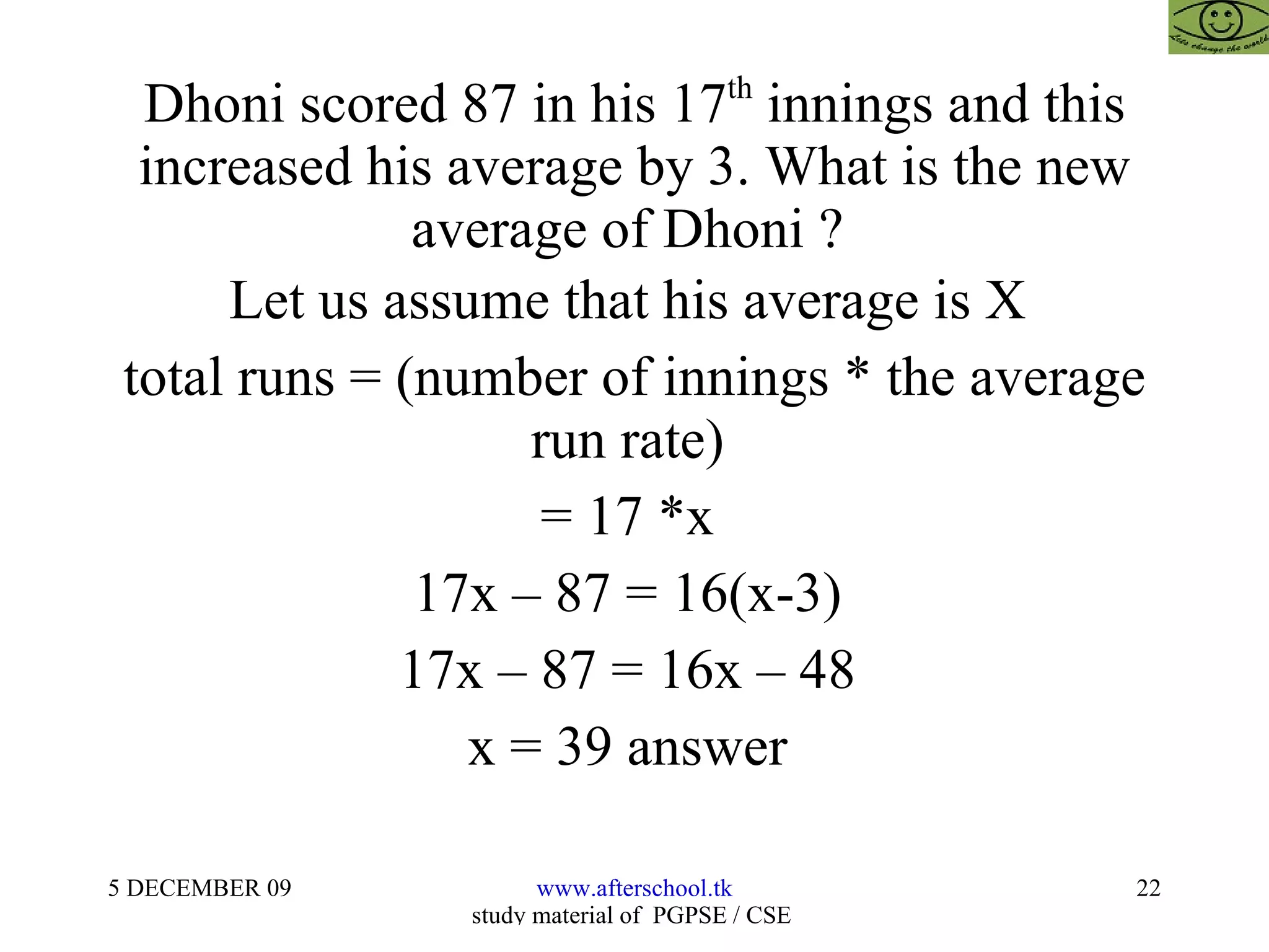 Dhoni scored 87 in his 17 th  innings and this increased his average by 3. What is the new average of Dhoni ?  Let us assume that his average is X  total runs = (number of innings * the average run rate)  = 17 *x  17x – 87 = 16(x-3)  17x – 87 = 16x – 48  x = 39 answer  