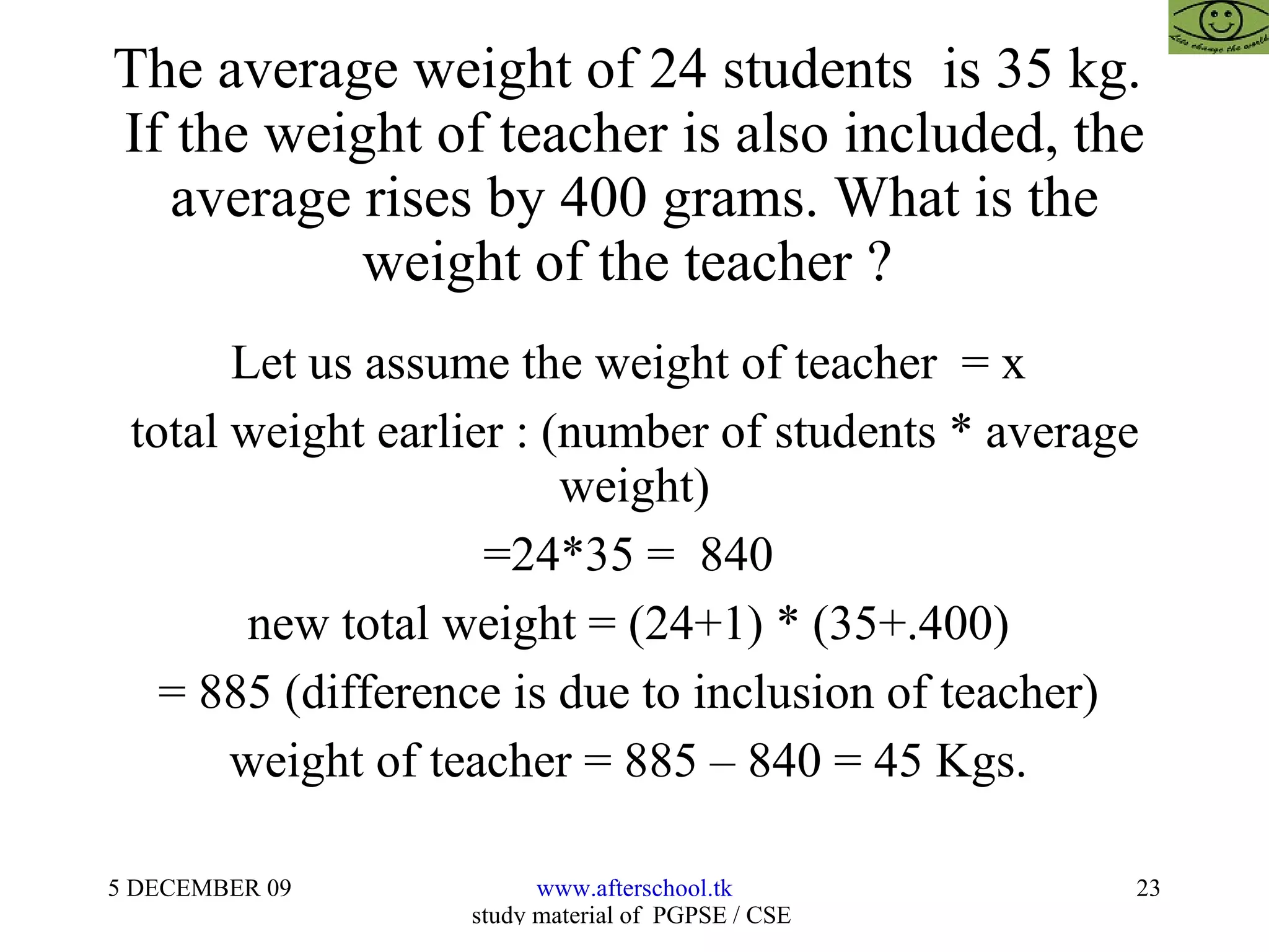 The average weight of 24 students  is 35 kg.  If the weight of teacher is also included, the average rises by 400 grams. What is the weight of the teacher ?  Let us assume the weight of teacher  = x  total weight earlier : (number of students * average weight) =24*35 =  840  new total weight = (24+1) * (35+.400)  = 885 (difference is due to inclusion of teacher)  weight of teacher = 885 – 840 = 45 Kgs.  