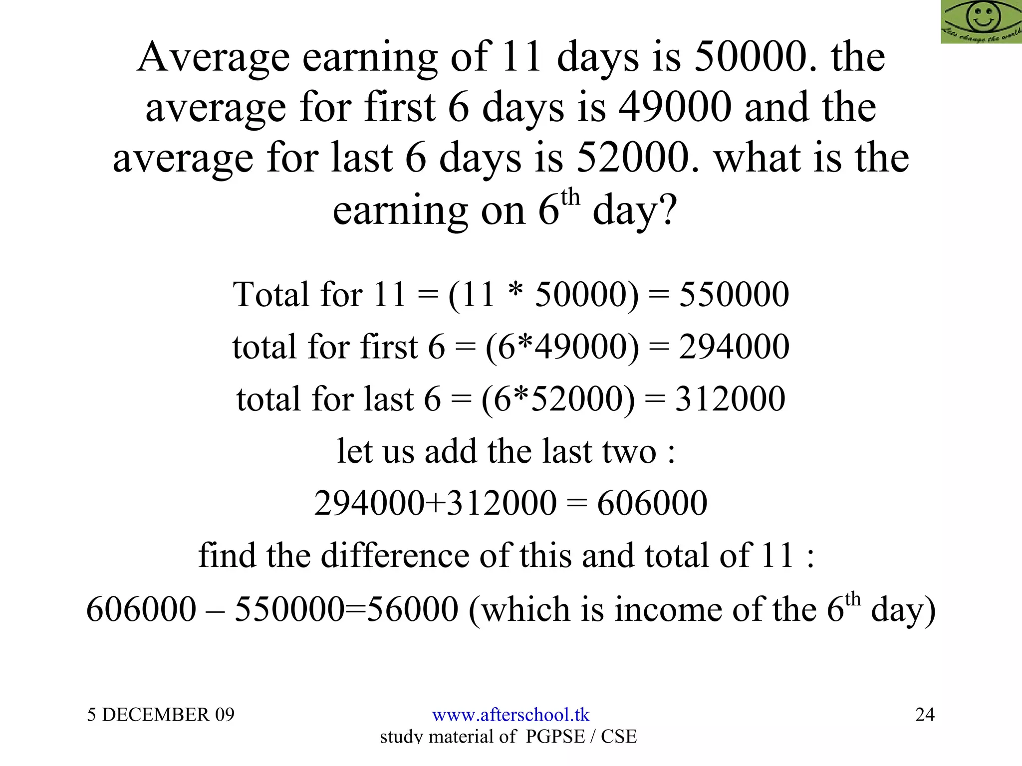 Average earning of 11 days is 50000. the average for first 6 days is 49000 and the average for last 6 days is 52000. what is the earning on 6 th  day?  Total for 11 = (11 * 50000) = 550000 total for first 6 = (6*49000) = 294000 total for last 6 = (6*52000) = 312000 let us add the last two :  294000+312000 = 606000 find the difference of this and total of 11 :  606000 – 550000=56000 (which is income of the 6 th  day) 
