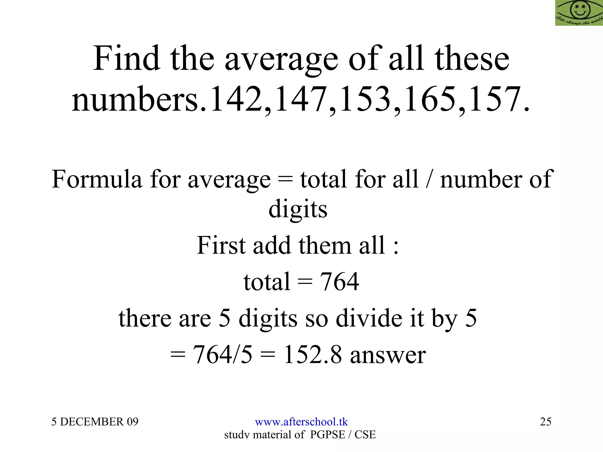Find the average of all these numbers.142,147,153,165,157. Formula for average = total for all / number of digits  First add them all :  total = 764 there are 5 digits so divide it by 5  = 764/5 = 152.8 answer  