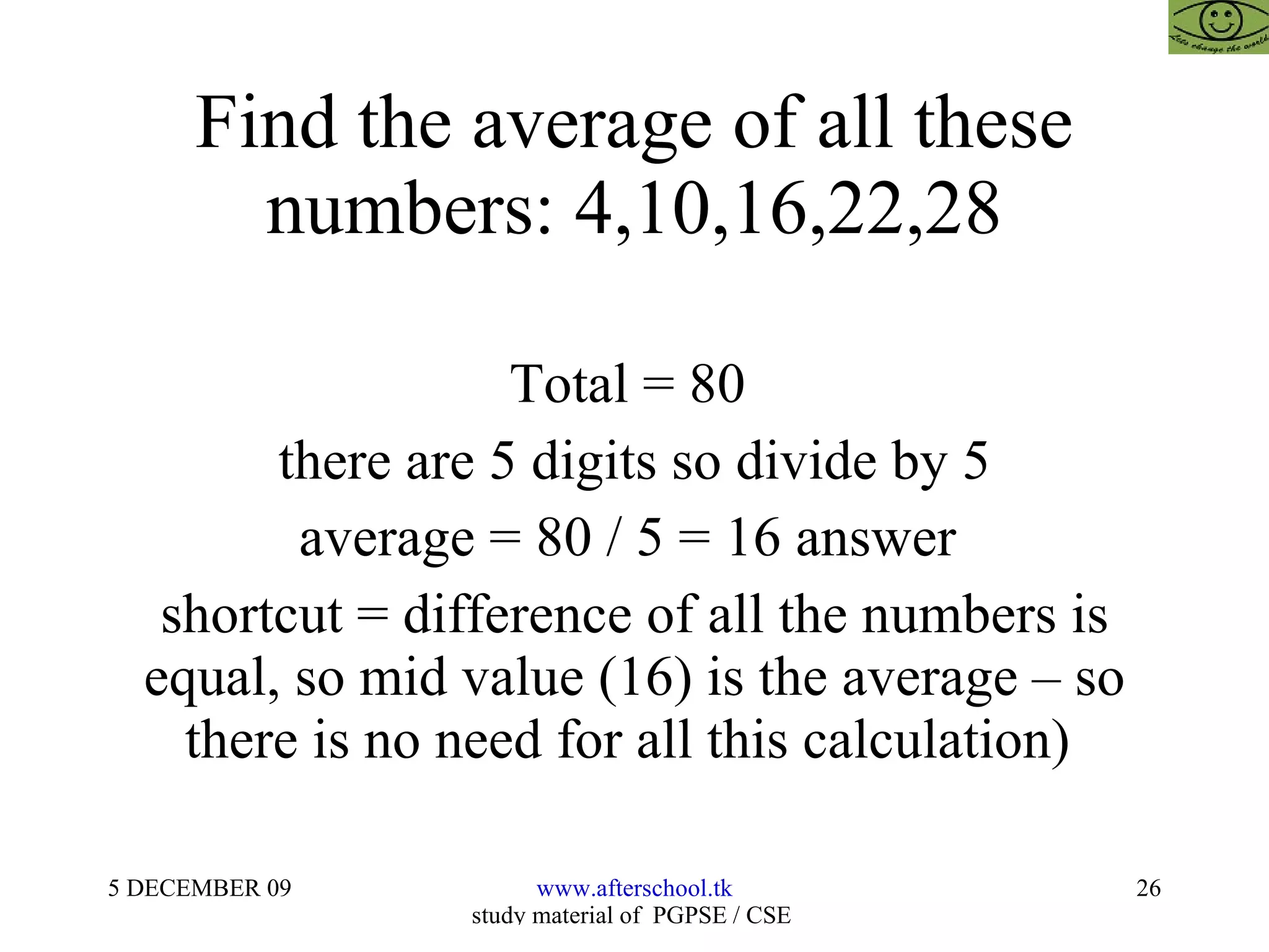 Find the average of all these numbers: 4,10,16,22,28 Total = 80  there are 5 digits so divide by 5 average = 80 / 5 = 16 answer  shortcut = difference of all the numbers is equal, so mid value (16) is the average – so there is no need for all this calculation)  