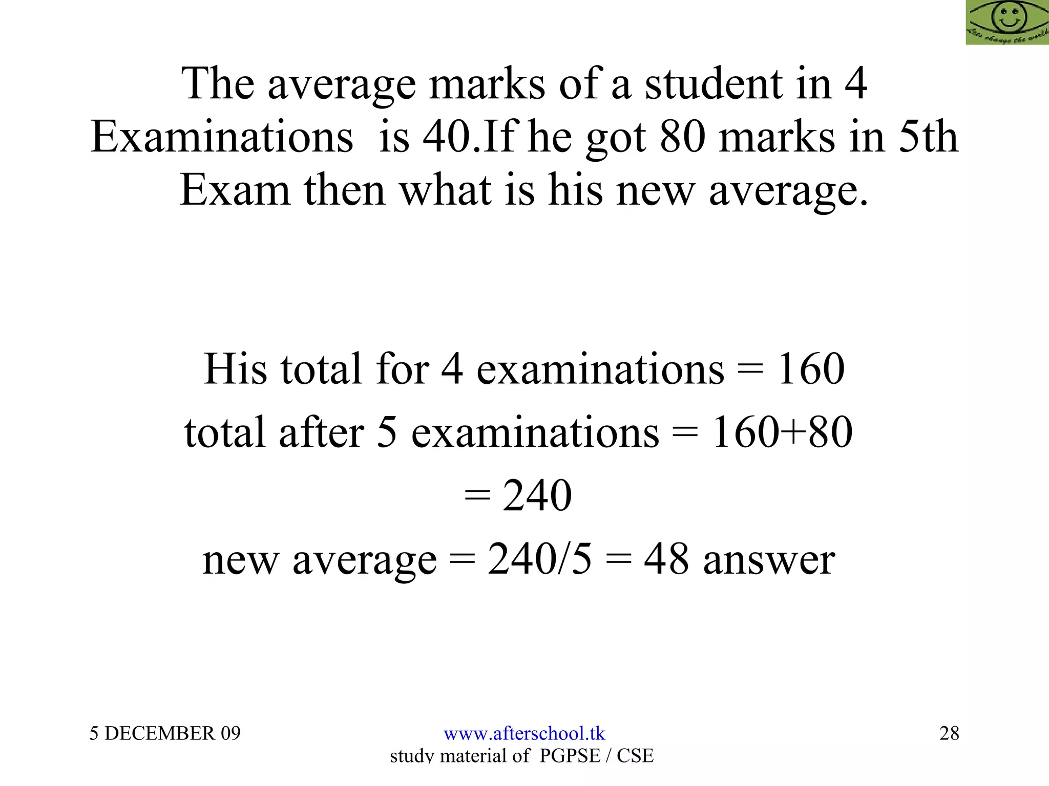 The average marks of a student in 4 Examinations  is 40.If he got 80 marks in 5th Exam then what is his new average. His total for 4 examinations = 160 total after 5 examinations = 160+80  = 240  new average = 240/5 = 48 answer  