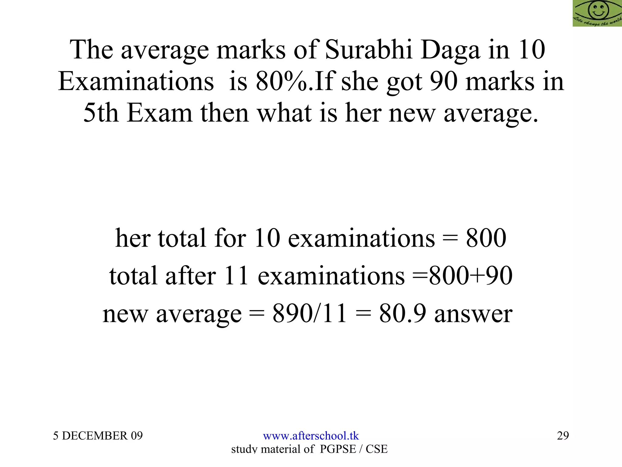 The average marks of Surabhi Daga in 10  Examinations  is 80%.If she got 90 marks in 5th Exam then what is her new average. her total for 10 examinations = 800 total after 11 examinations =800+90 new average = 890/11 = 80.9 answer  