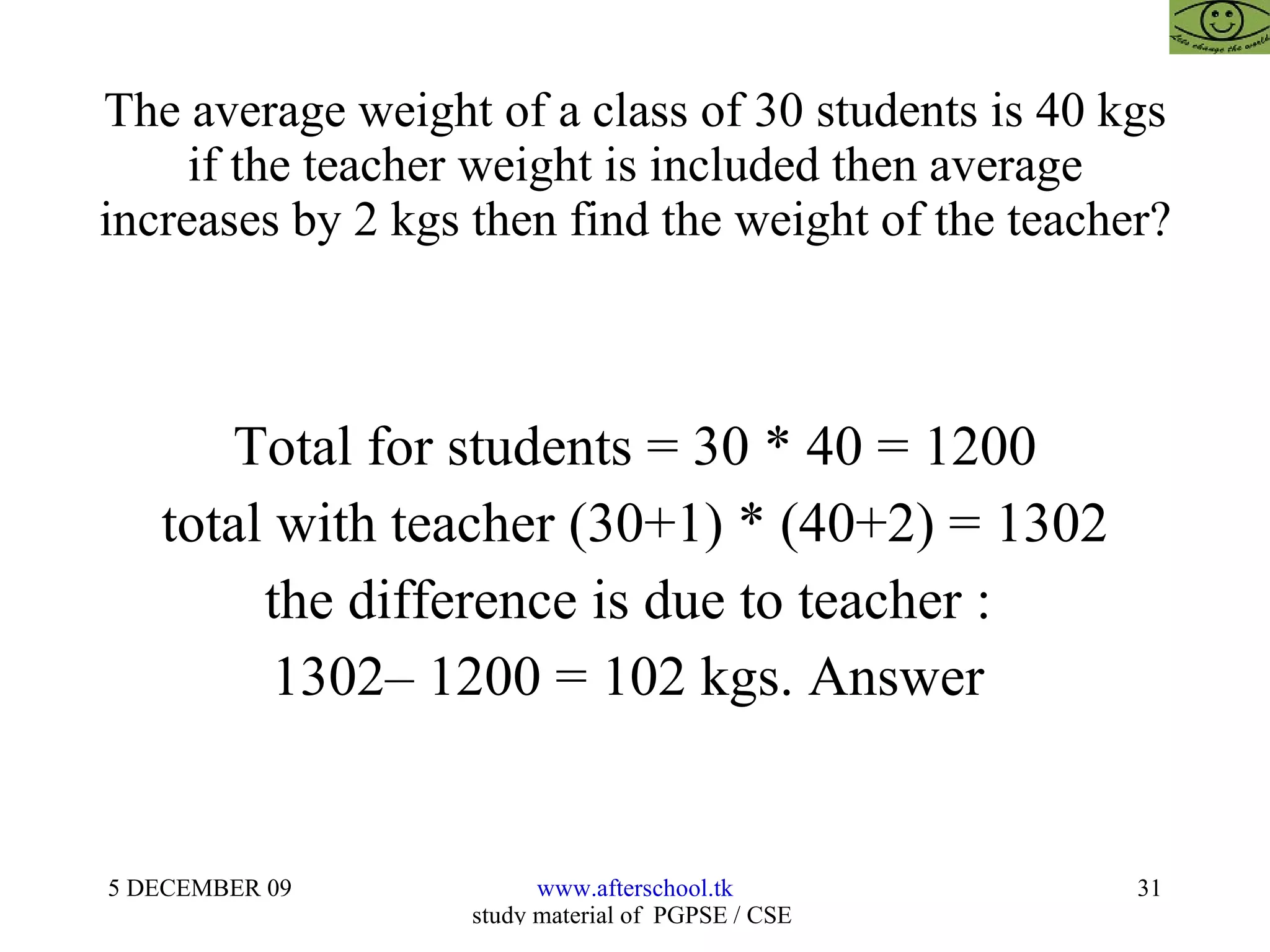 The average weight of a class of 30 students is 40 kgs if the teacher weight is included then average increases by 2 kgs then find the weight of the teacher? Total for students = 30 * 40 = 1200 total with teacher (30+1) * (40+2) = 1302 the difference is due to teacher :  1302– 1200 = 102 kgs. Answer  
