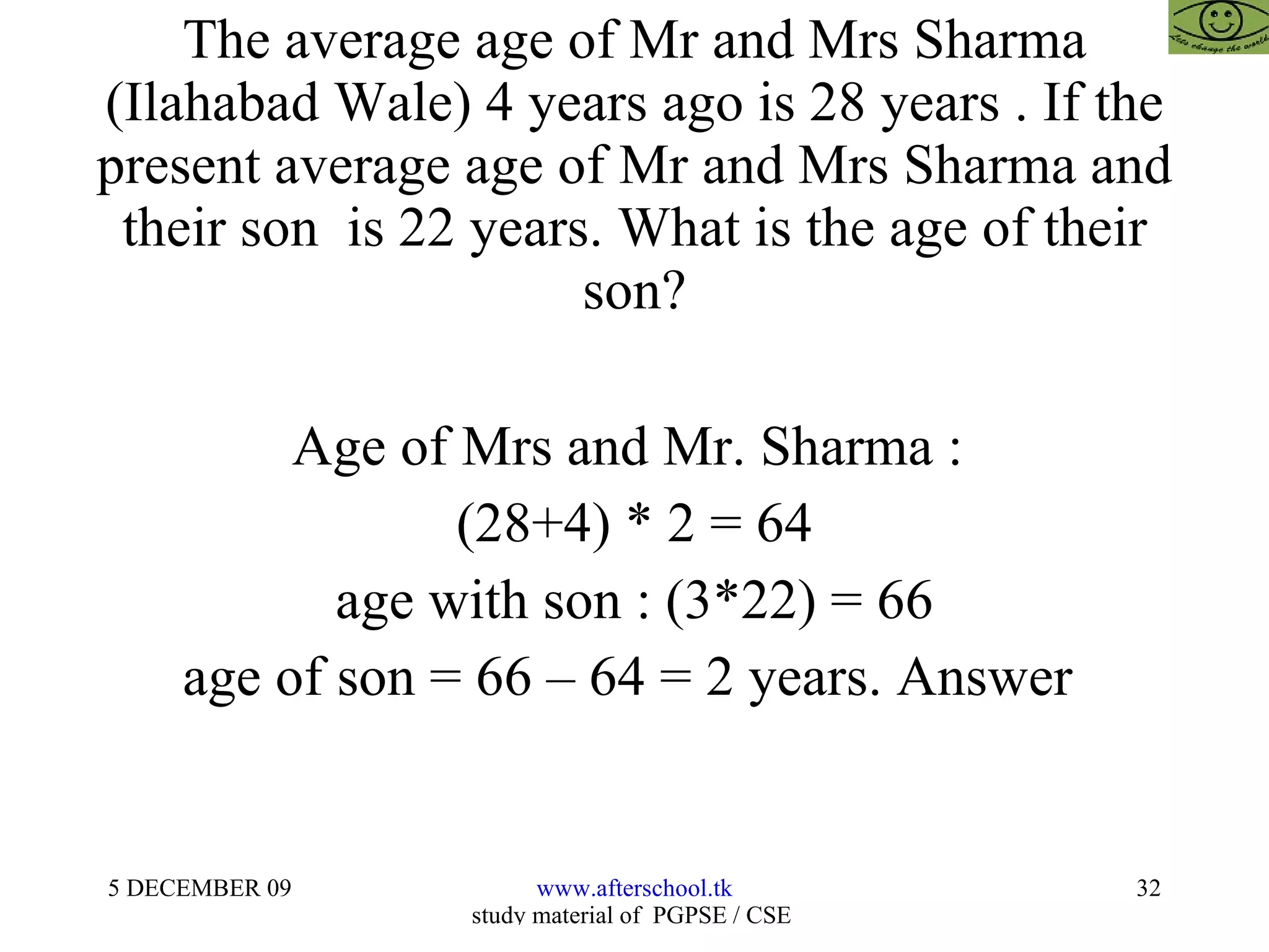 The average age of Mr and Mrs Sharma (Ilahabad Wale) 4 years ago is 28 years . If the present average age of Mr and Mrs Sharma and their son  is 22 years. What is the age of their son? Age of Mrs and Mr. Sharma :  (28+4) * 2 = 64 age with son : (3*22) = 66 age of son = 66 – 64 = 2 years. Answer  